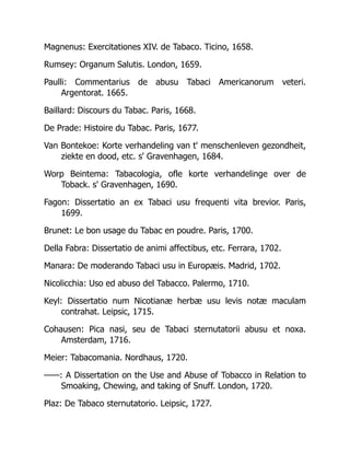 Magnenus: Exercitationes XIV. de Tabaco. Ticino, 1658.
Rumsey: Organum Salutis. London, 1659.
Paulli: Commentarius de abusu Tabaci Americanorum veteri.
Argentorat. 1665.
Baillard: Discours du Tabac. Paris, 1668.
De Prade: Histoire du Tabac. Paris, 1677.
Van Bontekoe: Korte verhandeling van t' menschenleven gezondheit,
ziekte en dood, etc. s' Gravenhagen, 1684.
Worp Beintema: Tabacologia, ofle korte verhandelinge over de
Toback. s' Gravenhagen, 1690.
Fagon: Dissertatio an ex Tabaci usu frequenti vita brevior. Paris,
1699.
Brunet: Le bon usage du Tabac en poudre. Paris, 1700.
Della Fabra: Dissertatio de animi affectibus, etc. Ferrara, 1702.
Manara: De moderando Tabaci usu in Europæis. Madrid, 1702.
Nicolicchia: Uso ed abuso del Tabacco. Palermo, 1710.
Keyl: Dissertatio num Nicotianæ herbæ usu levis notæ maculam
contrahat. Leipsic, 1715.
Cohausen: Pica nasi, seu de Tabaci sternutatorii abusu et noxa.
Amsterdam, 1716.
Meier: Tabacomania. Nordhaus, 1720.
——: A Dissertation on the Use and Abuse of Tobacco in Relation to
Smoaking, Chewing, and taking of Snuff. London, 1720.
Plaz: De Tabaco sternutatorio. Leipsic, 1727.
 