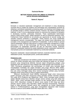 Inersia Vol. VI No. 1, Mei 2010
52
Technical Review
METODE PENGOLAHAN AIR LIMBAH ALTERNATIF
UNTUK NEGARA BERKEMBANG
Satoto E. Nayono1
ABSTRACT
Domestic or industrial wastewater management and treatment in many developing
countries tend to imitate the systems and technology from industrialized countries by
adopting a centralized wastewater processing system and treatment technologies such
as activated sludge or tertiary nutrients removal. However, the effort to replicate these
methods, in fact, is not an appropriate solution to overcome the problems of sanitation
in developing countries, particularly Indonesia. These sophisticated technologies
require a large energy supply, skilled operators as well as substantial operating costs.
Furthermore, these methods do not provide any opportunity to recover energy and
valuable nutrients contained in wastewater. These reasons can cause wastewater
management become unsustainable. This paper will present some alternatives and
concepts in the management and treatment of wastewater. It will be limited to several
natural wastewater treatment alternatives to support sustainable management of water
resources in terms of both technology and financing. Some low-cost appropriate
technologies for wastewater treatment will also be discussed include: anaerobic
treatment, wastewater treatment by waste stabilization ponds, wastewater treatment by
macrophytes ponds and wastewater treatment by constructed wetlands.
Keywords: wastewater, natural wastewater treatment, anaerobic treatment, waste
stabilization ponds, macrophytes ponds, constructed wetlands
PENDAHULUAN
Salah satu konsekuensi dari ledakan jumlah penduduk adalah semakin besarnya
volume air limbah domestik yang harus diolah dan dibuang ke badan air. Air limbah,
terutama yang mengandung ekskreta manusia dapat mengandung patogen yang
berbahaya dan oleh karena itu harus dikelola dan diolah dengan baik (Feacham et al.,
1983). Kurangnya pengelolaan dan pembuangan air limbah yang memadai dapat
menyebabkan morbiditas dan angka kematian yang tinggi. Menurut WHO (2005),
sekitar 3 milyar orang tidak memiliki akses terhadap sanitasi yang memadai dan sekitar
lima juta orang meninggal setiap tahun karena kurangnya sanitasi yang memadai.
Sebagian besar orang-orang ini hidup di negara berkembang.
Millenium Development Goals (MDGs) mempunyai target untuk menurunkan
jumlah penduduk yang tidak mempunyai akses terhadap sanitasi memadai sebesar
50% pada 2015 (Cosgrove dan Rijsberman, 2000). Untuk mencapai tujuan tersebut
sekitar 460.000 orang harus diberikan dengan sarana sanitasi yang baik setiap hari
(WHO, 2005). Untuk mencapai target pasokan air dan sanitasi seluruh dunia pada
tahun 2025, dibutuhkan investasi di seluruh dunia sekitar $ 200 milyar per tahun
(dengan asumsi bahwa yang digunakan adalah teknologi konvensional). Perkiraan
biaya ini tidak termasuk cakupan penuh dari manajemen air limbah (diperkirakan
sebesar $ 70-90/orang/tahun), yang akan meningkatkan kebutuhan total investasi
tahunan di seluruh dunia sekitar $ 600-800 milyar (Bos et al., 2005).
1
Dosen Jurusan Pendidikan Teknik Sipil dan Perencanaan FT UNY
 