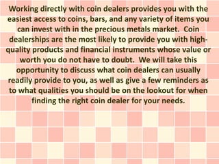 Working directly with coin dealers provides you with the
easiest access to coins, bars, and any variety of items you
   can invest with in the precious metals market. Coin
 dealerships are the most likely to provide you with high-
quality products and financial instruments whose value or
    worth you do not have to doubt. We will take this
   opportunity to discuss what coin dealers can usually
readily provide to you, as well as give a few reminders as
 to what qualities you should be on the lookout for when
        finding the right coin dealer for your needs.
 