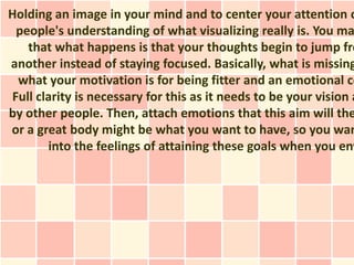 Holding an image in your mind and to center your attention o
 people's understanding of what visualizing really is. You ma
   that what happens is that your thoughts begin to jump fro
another instead of staying focused. Basically, what is missing
 what your motivation is for being fitter and an emotional co
Full clarity is necessary for this as it needs to be your vision a
by other people. Then, attach emotions that this aim will the
or a great body might be what you want to have, so you wan
       into the feelings of attaining these goals when you env
 