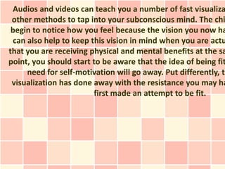 Audios and videos can teach you a number of fast visualiza
 other methods to tap into your subconscious mind. The chi
 begin to notice how you feel because the vision you now ha
 can also help to keep this vision in mind when you are actu
that you are receiving physical and mental benefits at the sa
point, you should start to be aware that the idea of being fit
     need for self-motivation will go away. Put differently, th
 visualization has done away with the resistance you may ha
                        first made an attempt to be fit.
 