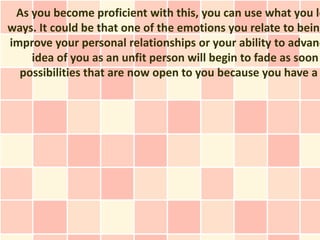 As you become proficient with this, you can use what you le
ways. It could be that one of the emotions you relate to being
improve your personal relationships or your ability to advanc
    idea of you as an unfit person will begin to fade as soon
  possibilities that are now open to you because you have a
 