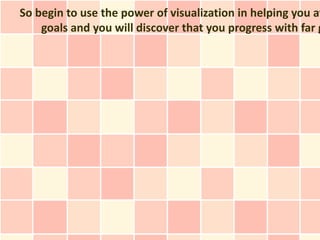So begin to use the power of visualization in helping you at
    goals and you will discover that you progress with far g
 