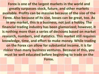 Forex is one of the largest markets in the world and
     greatly surpasses stock, future, and other markets
available. Profits can be massive because of the size of the
 Forex. Also because of its size, losses can be great, too. As
   in any market, this is a business, not just a hobby. The
financial trading industry has been glamorized; however, it
is nothing more than a series of decisions based on market
research, numbers, and statistics. This market still requires
knowledge, time, and effort to make money. While trading
   on the Forex can allow for substantial income, it is far
 riskier than many business ventures. Because of this, you
  must be well educated before beginning to trade on the
                             Forex.
 