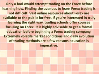 Only a fool would attempt trading on the Forex before
learning how. Finding the avenues to learn Forex trading is
     not difficult. Vast online resources about Forex are
available to the public for free. If you're interested in truly
    learning the right way, trading schools offer courses
  focusing on Forex. It is highly advisable to get a formal
   education before beginning a Forex trading company.
 Extremely volatile market conditions and daily evolution
     of trading methods are a few reasons education is
                          imperative.
 