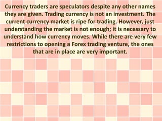 Currency traders are speculators despite any other names
they are given. Trading currency is not an investment. The
 current currency market is ripe for trading. However, just
understanding the market is not enough; it is necessary to
understand how currency moves. While there are very few
 restrictions to opening a Forex trading venture, the ones
            that are in place are very important.
 