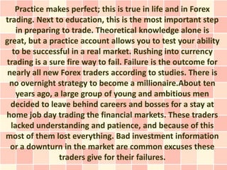 Practice makes perfect; this is true in life and in Forex
trading. Next to education, this is the most important step
    in preparing to trade. Theoretical knowledge alone is
great, but a practice account allows you to test your ability
   to be successful in a real market. Rushing into currency
trading is a sure fire way to fail. Failure is the outcome for
 nearly all new Forex traders according to studies. There is
 no overnight strategy to become a millionaire.About ten
    years ago, a large group of young and ambitious men
  decided to leave behind careers and bosses for a stay at
home job day trading the financial markets. These traders
  lacked understanding and patience, and because of this
most of them lost everything. Bad investment information
  or a downturn in the market are common excuses these
                traders give for their failures.
 
