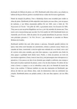 declaração de falência do pintor, em 1656. Rembrandt então leiloa toda a sua coleção na
taberna de Keysers Kroon, porém o resultado dessas vendas não foi muito significante.
Diante da situação de pobreza, Titus e Hendrickje fazem uma sociedade para vender as
obras do pintor. Rembrandt já tinha adquirido outra técnica em suas obras, com um pouco
de realismo, e sua última encomenda pública foi em 1662, com o titulo de “Os
Negociantes de Tecido.” Em julho de 1663, a governanta morre. Em fevereiro de 1668,
Titus casa-se com sua prima Magdalena van Loo e, em 4 de setembro do mesmo ano, Titus
morre com a mesma doença que sua mãe. Em 4 de outubro de 1669, Rembrandt morre em
Amsterdã, com 62 anos. Além de pintor, foi um grande desenhistas de gravuras. Uma de
suas principais gravuras é “As Três Árvores”, que atualmente se encontra no Museu
Britânico de Londres.
Rembrandt também deu aula sobre pintura e gravuras, formando grandes pintores da
época. Suas obras eram baseadas em autorretratos, retratos e pinturas sacras. Pintava em
camadas de tintas, construindo a cena da região mais afastada até a sua frente, com o uso
de vernizes entre estas camadas, que eram bem espessas, o que permitia uma ilusão de
ótica graças à qualidade táctil dentre luzes. Porém, o clima da pintura, ao invés de
movimentos repentinos e fortes, torna-se mais leve, com personagens mais introspectivos e
pensativos. A luz passa a ser não só um elemento que compõe o ambiente, mas começa a
fazer parte do plano espiritual da pintura, como a luz da alma humana. Os efeitos de luz
criam a forma e o espaço e a cor se subordina a estes, daí a ser chamado de mestre das
luzes e das sombras. O Barroco também era uma das inspirações de Rembrandt, que
deixou de lado em suas últimas obras, onde ele demonstrava todo seu sentimento nas
criações. Rembrandt pintou seu próprio retrato, o das suas duas esposas e de seu filho
Titus.
 