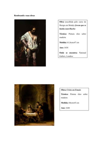 Rembrandt e suas obras
Obra (escolhida pelo curso de
Design em Moda): Jovem que se
banha num Riacho
Técnica: Pintura óleo sobre
madeira
Medida: 61,8cmx47 cm
Ano: 1654
Onde se encontra: National
Gallery, Londres
Obra: Cristo em Emaús
Técnica: Pintura óleo sobre
madeira
Medida: 68cmx65 cm
Ano: 1648
 