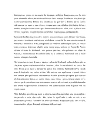 direcionar aos pontos em que queria dar destaque e enfatizar. Recurso este, que faz com
que o observador não se perca com detalhes de fundo mas que detenha sua atenção no que
o autor quer realmente destacar e no sentido que ele quer dar. O domínio de sua técnica
está presente em todas as suas obras, a começar por essa cuidadosa distribuição de luz e
sombra, pelas pinceladas fortes e pela forma como ele retrata olhos, nariz e pele de seus
retratos, o que faz o conjunto resultar numa leitura psicológica de grande precisão.
Rembrandt também inspirou outros pintores contemporâneos como Adriaen Van Ostade,
que retratava prostitutas, marinheiros, vendedores e camelôs das ruas movimentadas de
Amsterdã, e Emanuel de Witte, com pinturas do comércio, da busca por lucros, da relação
entre pessoas de diferentes religiões entre outros temas, também em Amsterdã. Ambos
utilizam técnicas de Rembrandt, mas pode-se perceber, principalmente nas obras de
Adriaen, a mesma técnica de contraste entre luz e sombra de Rembrandt, com o fundo
escuro e a imagem iluminada.
Não há nenhum registro de que as técnicas e obras de Rembrandt tenham influenciado na
criação de algum movimento artístico. Entretanto, além de ser referência no estudo das
obras de sua época e por se destacar na técnica e na temática, Rembrandt serviu e ainda
serve de inspiração para muitos artistas. Não somente para aqueles que vivem da pintura
mas também para professores universitários de artes plásticas que optam por focar no
artista e repassam a técnica aos alunos. Graças a esse círculo vicioso, sempre surgem novos
pintores que levam adiante características que remetem a Rembrandt, sejam fiéis às usadas
pelo artista ou aperfeiçoadas e misturadas com outras técnicas, além de juntar com sua
própria marca.
Além da beleza aos olhos de quem as observa, suas obras despertam uma nova análise e
interpretação a cada observação. São cheias de significado e cada um cria o seu
entendimento, podendo vislumbrar um pouco da cultura e da época em que a obra foi feita,
contemplando o talento do grande artista que foi Rembrandt.
 