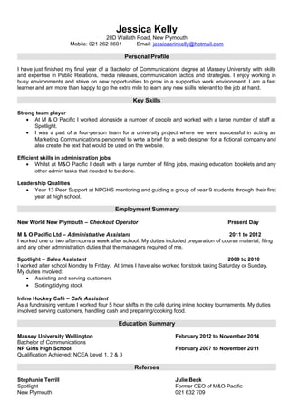 Jessica Kelly
28D Wallath Road, New Plymouth
Mobile: 021 262 8601 Email: jessicaerinkelly@hotmail.com
Personal Profile
I have just finished my final year of a Bachelor of Communications degree at Massey University with skills
and expertise in Public Relations, media releases, communication tactics and strategies. I enjoy working in
busy environments and strive on new opportunities to grow in a supportive work environment. I am a fast
learner and am more than happy to go the extra mile to learn any new skills relevant to the job at hand.
Key Skills
Strong team player
• At M & O Pacific I worked alongside a number of people and worked with a large number of staff at
Spotlight.
• I was a part of a four-person team for a university project where we were successful in acting as
Marketing Communications personnel to write a brief for a web designer for a fictional company and
also create the text that would be used on the website.
Efficient skills in administration jobs
• Whilst at M&O Pacific I dealt with a large number of filing jobs, making education booklets and any
other admin tasks that needed to be done.
Leadership Qualities
• Year 13 Peer Support at NPGHS mentoring and guiding a group of year 9 students through their first
year at high school.
Employment Summary
New World New Plymouth – Checkout Operator Present Day
M & O Pacific Ltd – Administrative Assistant 2011 to 2012
I worked one or two afternoons a week after school. My duties included preparation of course material, filing
and any other administration duties that the managers required of me.
Spotlight – Sales Assistant 2009 to 2010
I worked after school Monday to Friday. At times I have also worked for stock taking Saturday or Sunday.
My duties involved:
• Assisting and serving customers
• Sorting/tidying stock
Inline Hockey Café – Cafe Assistant
As a fundraising venture I worked four 5 hour shifts in the café during inline hockey tournaments. My duties
involved serving customers, handling cash and preparing/cooking food.
Education Summary
Massey University Wellington February 2012 to November 2014
Bachelor of Communications
NP Girls High School February 2007 to November 2011
Qualification Achieved: NCEA Level 1, 2 & 3
Referees
Stephanie Terrill Julie Beck
Spotlight Former CEO of M&O Pacific
New Plymouth 021 632 709
 