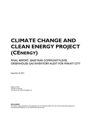 CLIMATE CHANGE AND
CLEAN ENERGY PROJECT
(CENERGY)
FINAL REPORT: BASEYEAR COMMUNITY-LEVEL
GREENHOUSE GAS INVENTORY AUDIT FOR MAKATI CITY
September 8, 2013
Stephen M. Roe
Thomas D. Peterson
The Center for Climate Strategies, Inc.
DISCLAIMER
The author’s views expressed in this publication do not necessarily reflect the views of the United States Agency for
International Development or the United States Government
 