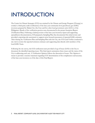 INTRODUCTION
The Center for Climate Strategies (CCS) was retained by the Climate and Energy Program (CEnergy) to
conduct a third-party audit (verification) of the base year community-level greenhouse gas (GHG)
inventory prepared by Makati City (the City) and five other local government units (LGUs) of the
Philippines. Details of the verification process were documented in the project Inception Report
(Verification Plan). Following a desktop review of the base year inventory report and supporting
spreadsheets/documentation, CCS prepared a Sampling Plan that documented this initial review and
provided a reporting risk assessment to support more focused assessment of reported GHG estimates.
After sharing the Verification Plan and Sampling Plan with the City, the CCS Lead Verifier conducted a
site visit to review the reported emission estimates and supporting data directly with members of the
local GHG Team.
Following the site survey, the CCS verification team provided a Log of Issues (LOI) to the City to
document the identified reporting issues. This final report summarizes these issues and the status of the
City in addressing each one. A Verification Opinion follows the discussion of issues. The Opinion is
meant to provide a succinct statement regarding CCS’ determination of the completeness and accuracy
of the base year inventory as of the date of this Final Report.
5 FINAL REPORT: COMMUNITY-LEVEL GHG INVENTORY AUDIT FOR MAKATI CITY
 