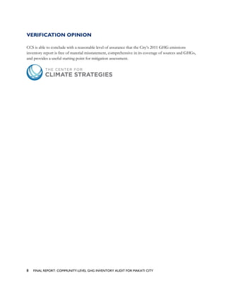 VERIFICATION OPINION
CCS is able to conclude with a reasonable level of assurance that the City’s 2011 GHG emissions
inventory report is free of material misstatement, comprehensive in its coverage of sources and GHGs,
and provides a useful starting point for mitigation assessment.
8 FINAL REPORT: COMMUNITY-LEVEL GHG INVENTORY AUDIT FOR MAKATI CITY
 