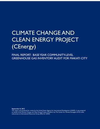 September 8, 2013
This report was produced for review by the United States Agency for International Development (USAID). It was prepared
on behalf of the Climate Change and Clean Energy Project (CENERGY) by The Center for Climate Strategies (CCS) under
subcontract to International Resources Group (IRG) for USAID.
CLIMATE CHANGE AND
CLEAN ENERGY PROJECT
(CEnergy)
FINAL REPORT: BASEYEAR COMMUNITY-LEVEL
GREENHOUSE GAS INVENTORY AUDIT FOR MAKATI CITY
 