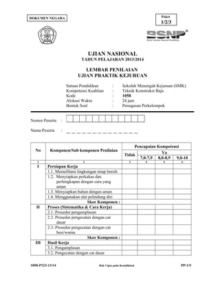 Paket

DOKUMEN NEGARA

1/2/3

UJIAN NASIONAL
TAHUN PELAJARAN 2013/2014

LEMBAR PENILAIAN
UJIAN PRAKTIK KEJURUAN
Satuan Pendidikan
Kompetensi Keahlian
Kode
Alokasi Waktu
Bentuk Soal
Nomor Peserta

Sekolah Menengah Kejuruan (SMK)
Teknik Konstruksi Baja
1058
24 jam
Penugasan Perkelompok

:

Nama Peserta

:
:
:
:
:

:

No

Komponen/Sub komponen Penilaian

1

2

I

Pencapaian Kompetensi
Ya
Tidak
7,0-7,9 8,0-8,9 9,0-10

Persiapan Kerja
1.1. Memelihara lingkungan tetap bersih
1.2. Menyiapkan perkakas dan
perlengkapan dengan cara yang
aman
1.3. Menyiapkan bahan dengan aman
1.4. Menggunakan alat pelindung diri
Skor Komponen :
Proses (Sistematika & Cara Kerja)
2.1. Prosedur pengamplasan
2.2. Prosedur pengecatan dengan cat
dasar
2.3. Prosedur pengecatan dengan cat
besi/warna
Skor Komponen :
Hasil Kerja
3.1. Pengamplasan
3.2. Pengecatan dengan cat dasar

II

III

1058-P123-13/14

3

Hak Cipta pada Kemdikbud

4

5

6

PP-1/5

 