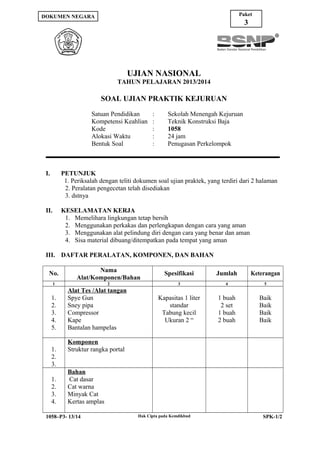 Paket

DOKUMEN NEGARA

3

UJIAN NASIONAL
TAHUN PELAJARAN 2013/2014

SOAL UJIAN PRAKTIK KEJURUAN
Satuan Pendidikan
Kompetensi Keahlian
Kode
Alokasi Waktu
Bentuk Soal

:
:
:
:
:

Sekolah Menengah Kejuruan
Teknik Konstruksi Baja
1058
24 jam
Penugasan Perkelompok

I.

PETUNJUK
1. Periksalah dengan teliti dokumen soal ujian praktek, yang terdiri dari 2 halaman
2. Peralatan pengecetan telah disediakan
3. dstnya

II.

KESELAMATAN KERJA
1. Memelihara lingkungan tetap bersih
2. Menggunakan perkakas dan perlengkapan dengan cara yang aman
3. Menggunakan alat pelindung diri dengan cara yang benar dan aman
4. Sisa material dibuang/ditempatkan pada tempat yang aman

III. DAFTAR PERALATAN, KOMPONEN, DAN BAHAN
No.

Nama
Alat/Komponen/Bahan

Spesifikasi

Jumlah

Keterangan

2

3

4

5

Kapasitas 1 liter
standar
Tabung kecil
Ukuran 2 “

1 buah
2 set
1 buah
2 buah

Baik
Baik
Baik
Baik

1

1.
2.
3.
4.
5.
1.
2.
3.
1.
2.
3.
4.

Alat Tes /Alat tangan
Spye Gun
Sney pipa
Compressor
Kape
Bantalan hampelas
Komponen
Struktur rangka portal
Bahan
Cat dasar
Cat warna
Minyak Cat
Kertas amplas

1058–P3- 13/14

Hak Cipta pada Kemdikbud

SPK-1/2

 