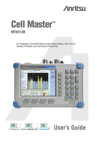 00986-00079.qxd

6/1/06

9:26 AM

Page 1

Cell Master™
MT8212B

An Integrated, Handheld Multi-function Base Station Test Tool for
Greater Flexibility and Technician Productivity

S331D Site Master

SiteMaster
MS2712

SiteMaster

MS2711D Spectrum Master

MS2712
SpectrumMaster

SpectrumMaster

MT8212A Cell Master

MS2712
CellMaster

CellMaster

User’s Guide

 