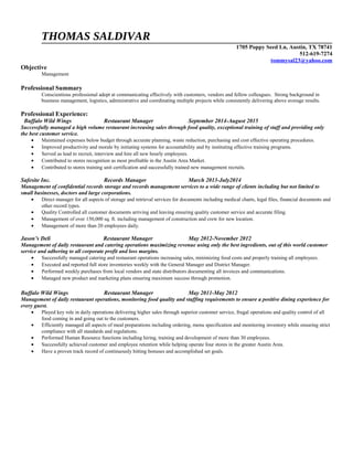 THOMAS SALDIVAR
1705 Poppy Seed Ln, Austin, TX 78741
512-619-7274
tommysal23@yahoo.com
Objective
Management
Professional Summary
Conscientious professional adept at communicating effectively with customers, vendors and fellow colleagues. Strong background in
business management, logistics, administrative and coordinating multiple projects while consistently delivering above average results.
Professional Experience:
Buffalo Wild Wings Restaurant Manager September 2014-August 2015
Successfully managed a high volume restaurant increasing sales through food quality, exceptional training of staff and providing only
the best customer service.
• Maintained expenses below budget through accurate planning, waste reduction, purchasing and cost effective operating procedures.
• Improved productivity and morale by initiating systems for accountability and by instituting effective training programs.
• Served as lead to recruit, interview and hire all new hourly employees.
• Contributed to stores recognition as most profitable in the Austin Area Market.
• Contributed to stores training unit certification and successfully trained new management recruits.
Safesite Inc. Records Manager March 2013-July2014
Management of confidential records storage and records management services to a wide range of clients including but not limited to
small businesses, doctors and large corporations.
• Direct manager for all aspects of storage and retrieval services for documents including medical charts, legal files, financial documents and
other record types.
• Quality Controlled all customer documents arriving and leaving ensuring quality customer service and accurate filing.
• Management of over 150,000 sq. ft. including management of construction and crew for new location.
• Management of more than 20 employees daily.
Jason’s Deli Restaurant Manager May 2012-November 2012
Management of daily restaurant and catering operations maximizing revenue using only the best ingredients, out of this world customer
service and adhering to all corporate profit and loss margins.
• Successfully managed catering and restaurant operations increasing sales, minimizing food costs and properly training all employees.
• Executed and reported full store inventories weekly with the General Manager and District Manager.
• Performed weekly purchases from local vendors and state distributors documenting all invoices and communications.
• Managed new product and marketing plans ensuring maximum success through promotion.
Buffalo Wild Wings Restaurant Manager May 2011-May 2012
Management of daily restaurant operations, monitoring food quality and staffing requirements to ensure a positive dining experience for
every guest.
• Played key role in daily operations delivering higher sales through superior customer service, frugal operations and quality control of all
food coming in and going out to the customers.
• Efficiently managed all aspects of meal preparations including ordering, menu specification and monitoring inventory while ensuring strict
compliance with all standards and regulations.
• Performed Human Resource functions including hiring, training and development of more than 30 employees.
• Successfully achieved customer and employee retention while helping operate four stores in the greater Austin Area.
• Have a proven track record of continuously hitting bonuses and accomplished set goals.
 