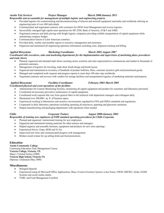 Austin Tele Services Project Manager March 2008-January 2011
Responsible and accountable for management of multiple logistic and engineering projects.
• Provided logistics for commissioning and decommissioning of telecom and network equipment nationally and worldwide utilizing an
engineering team of over 400 individuals.
• Communicated and negotiated contracts with customers for OEM Asset Management and reverse logistics.
• Successfully managed high capital asset operations for HP, EDS, Bank of America, AT&T and AMD.
• Negotiated contracts and daily pricing with freight logistic companies providing reliable transportation of capital equipment while
maintaining company budget.
• Communication liaison to Latin American countries.
• Provided daily, weekly and monthly reports to executive management and customers.
• Organized and maintained all engineering operation information including costs, shipment tracking and billing.
Applied Biosystems Marketing Coordinator March 2005-August 2007
Coordinated with executives, sales and marketing departments for the implementation and supervision of marketing plans, procedures
and trade shows.
• Planned, organized and attended trade shows assisting senior scientists and sales representatives communicate and market to thousands of
potential customers.
• Management of logistics for traveling, trade show booth design and booth layout.
• Organized and maintained an inventory of hundreds of product bulletins, fliers, customer incentive gifts and promotional goods.
• Managed and completed work requests and progress reports to more than 100 sales reps worldwide.
• Negotiated contracts and services with vendors for storage facilities and transportation logistics of marketing materials and property.
Applied Biosystems Facilities Coordinator February 2001-March 2005
Coordinated physical and event operations of the facilities
• Administrator for Centron Monitoring Systems, monitoring all capital equipment and product for customers and laboratory personnel.
• Coordinated all necessary preventive maintenance of capital equipment.
• Coordinated work requests that vary from general labor to the technical with department managers and colleagues daily.
• Maintained over 200,000+ sq. ft. of business space.
• Experienced working in laboratories and sensitive environments regulated by FDA and OSHA standards and regulations.
• Cooperated in daily laboratory operations including operating all autoclaves, pipetting and glassware sanitation.
• Helped manufacturing and packaging departments with operations when needed.
Chilis Corporate Trainer August 2000-January 2002
Responsible of training new employees of FOH standard operating procedures for Chilis Corporate.
• Planned and organized instructional training for new employees.
• Organized and maintained training materials for other trainers and managers.
• Helped organize and assemble furniture, equipment and products for new store openings.
• Experienced Server, Expo, HOH and To Go.
• Supervised new hires and communicated progress with management.
• Brinker award winner for up selling drink and food promotions.
Education
Austin Community College
Continuing Education-Time Management Course
Victoria College, Victoria, TX
Major: Criminal Justice (2000)
Victoria High School, Victoria TX
Diploma: Graduated (May 2000)
Miscellaneous
• Bilingual-Spanish
• Experienced using all Microsoft Office Applications, Macs, Everest Inventory System, Lotus Notes, VBOS, MICRO, Aloha, SAMS
Systems and social media outlets.
• TABC and Food Management Certified
 