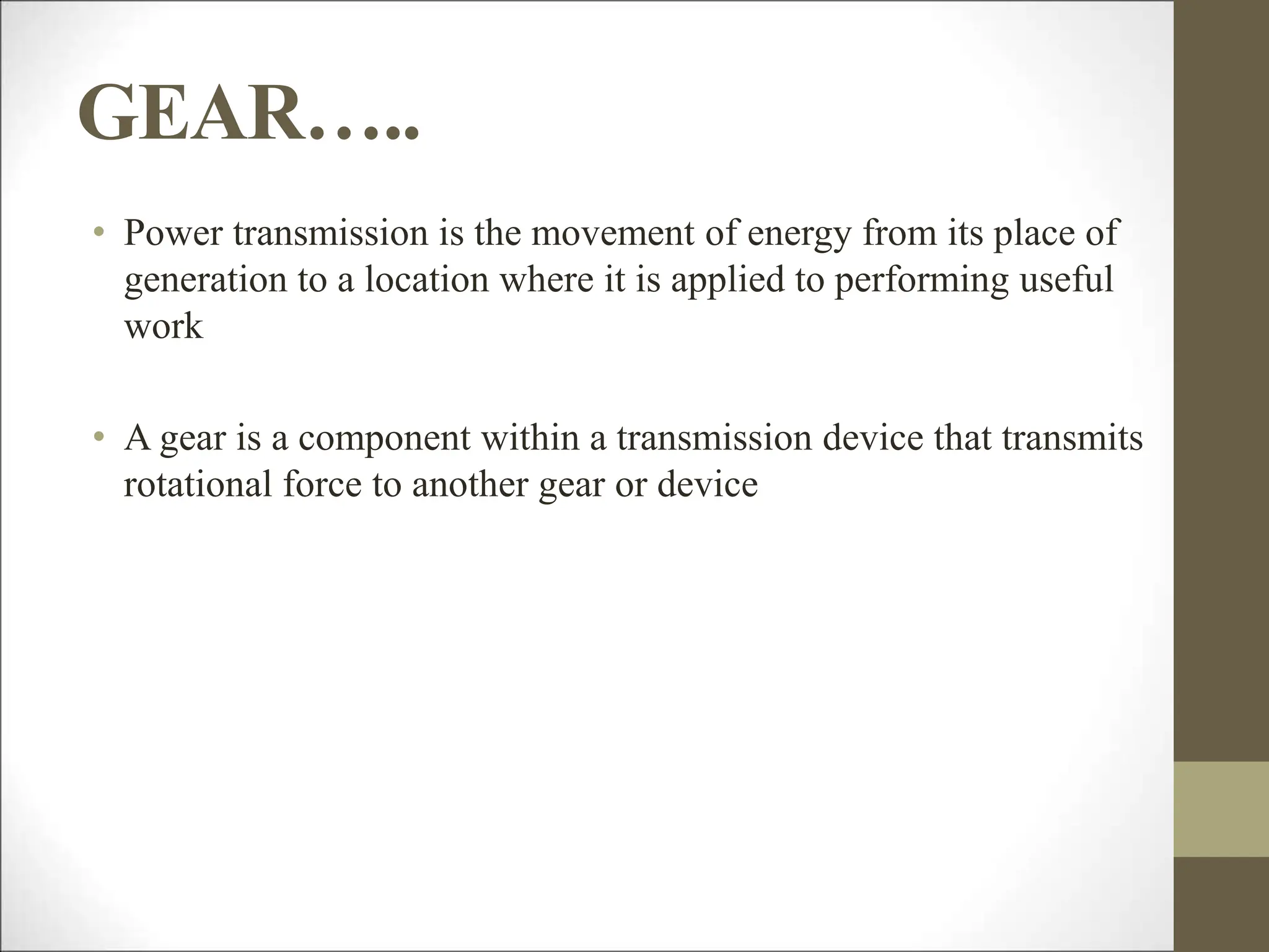 GEAR…..
• Power transmission is the movement of energy from its place of
generation to a location where it is applied to performing useful
work
• A gear is a component within a transmission device that transmits
rotational force to another gear or device
 