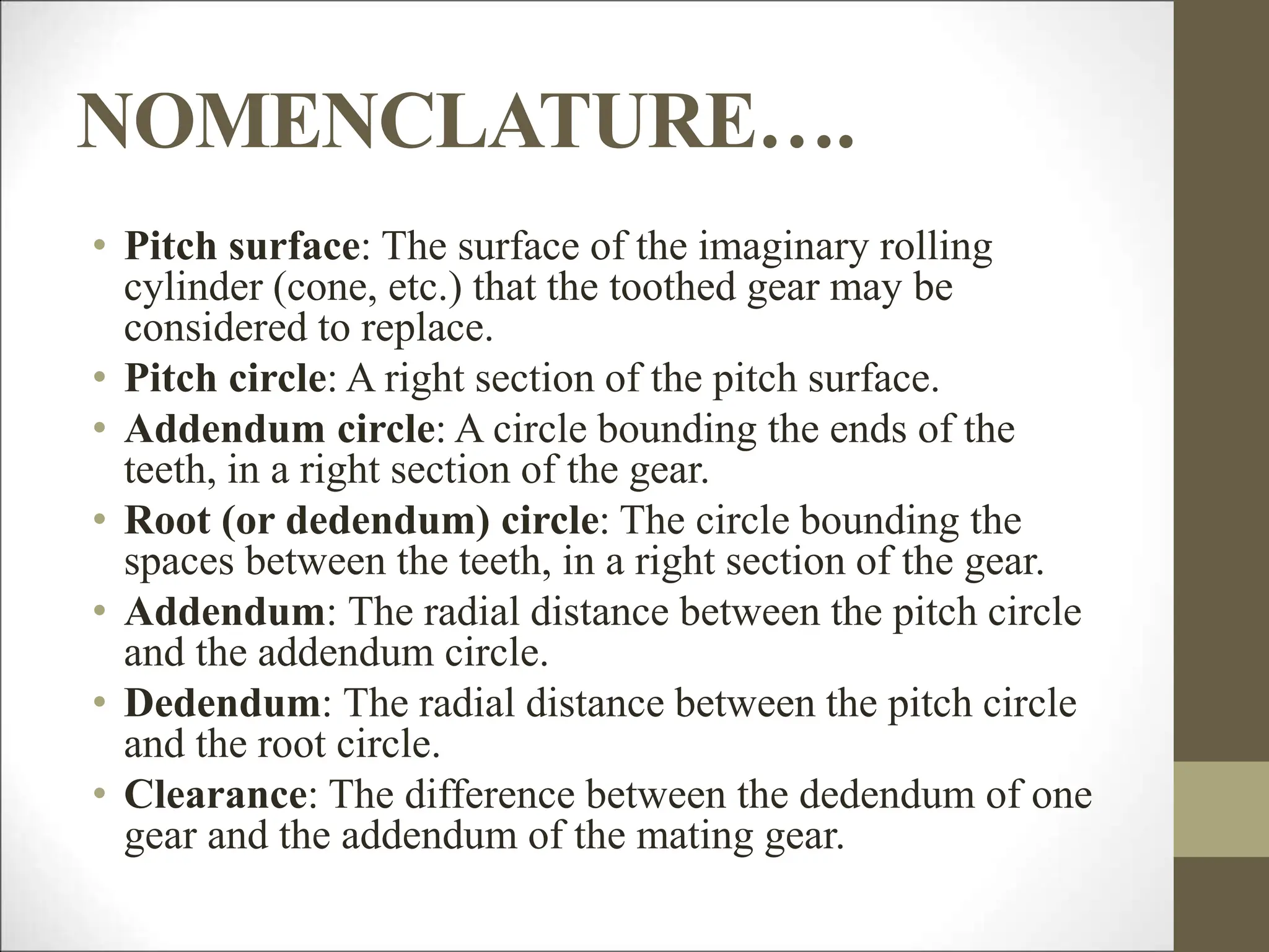 NOMENCLATURE….
• Pitch surface: The surface of the imaginary rolling
cylinder (cone, etc.) that the toothed gear may be
considered to replace.
• Pitch circle: A right section of the pitch surface.
• Addendum circle: A circle bounding the ends of the
teeth, in a right section of the gear.
• Root (or dedendum) circle: The circle bounding the
spaces between the teeth, in a right section of the gear.
• Addendum: The radial distance between the pitch circle
and the addendum circle.
• Dedendum: The radial distance between the pitch circle
and the root circle.
• Clearance: The difference between the dedendum of one
gear and the addendum of the mating gear.
 