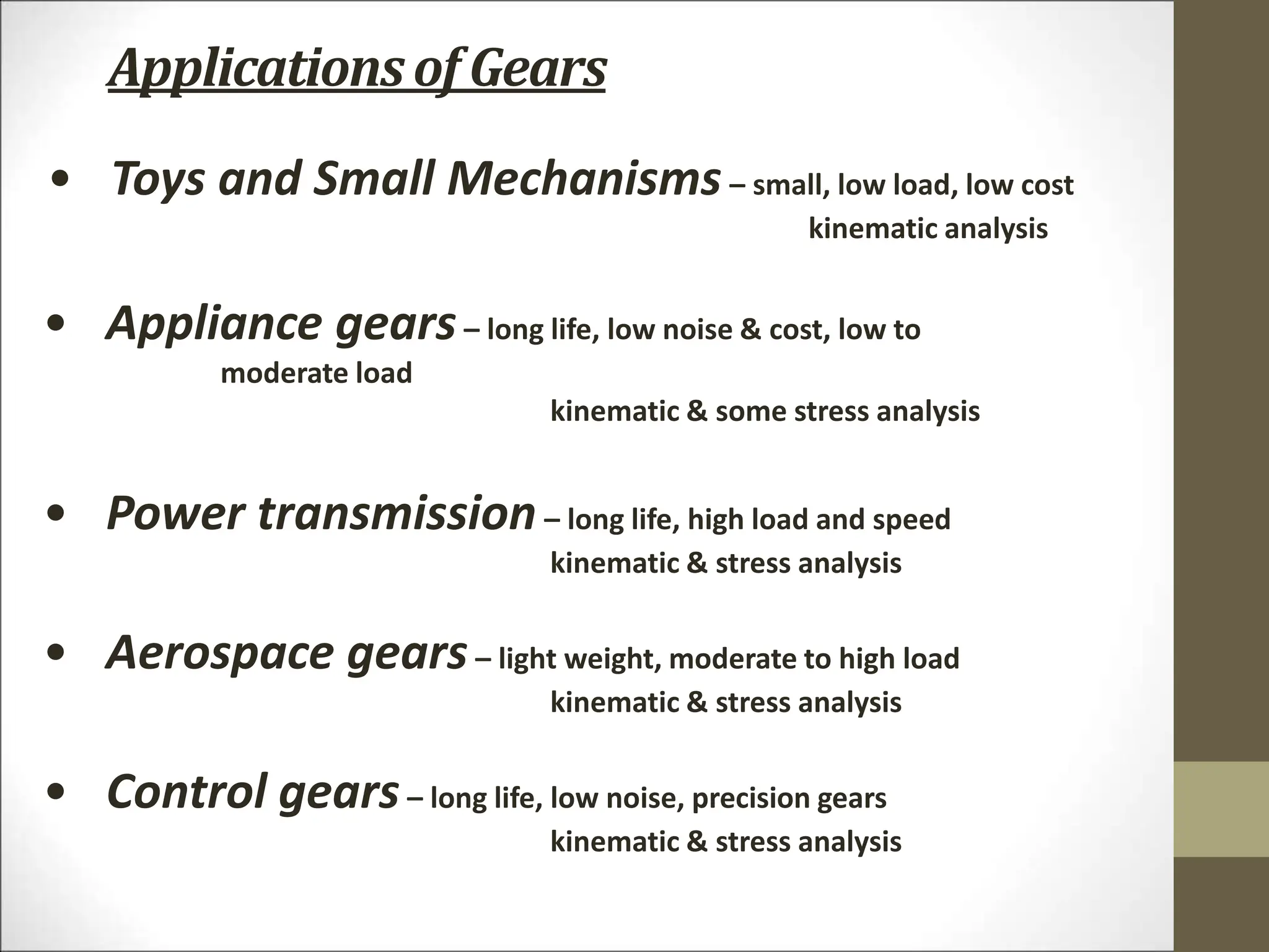 Applicationsof Gears
• Control gears– long life, low noise, precision gears
kinematic & stress analysis
• Aerospace gears– light weight, moderate to high load
kinematic & stress analysis
• Power transmission– long life, high load and speed
kinematic & stress analysis
• Appliance gears– long life, low noise & cost, low to
moderate load
kinematic & some stress analysis
• Toys and Small Mechanisms– small, low load, low cost
kinematic analysis
 