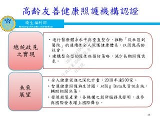 衛生福利部
Ministry of Health and Welfare
衛生福利部
Ministry of Health and Welfare
高齡友善健康照護機構認證
•進行醫療體系水平與垂直整合，推動「從社區到
醫院」的連續性全人照護健康體系，以因應高齡
社會。
•建構整合型的慢性病預防策略，減少長期照護需
求。
總統政見
之實現
•全人健康促進之深化計畫：2018年達500家。
•智慧健康照護與生活圈：以Big Data及資訊系統，
輔助相關決策。
•發展銀髮產業：各機構之創新服務及發明，並參
與國際發表躍上國際舞台。
未來
展望
13
行
政
院
行
政
院
第
3509次
院
會
會
議
D617484ADC32A3AC
 