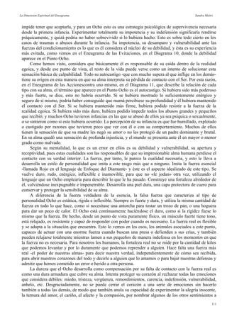 La Dimensión Espiritual del Eneagrama Sandra Maitri
impide tener que aceptarla, y para un Ocho esto es una estrategia psicológica de supervivencia necesaria
desde la primera infancia. Experimentar totalmente su impotencia y su indefensión significaría rendirse
psíquicamente, y quizá podría no haber sobrevivido si lo hubiera hecho. Esto es sobre todo cierto en los
casos de traumas o abusos durante la infancia. Su impotencia, su desamparo y vulnerabilidad ante las
fuerzas del condicionamiento es lo que es él considera el núcleo de su debilidad, y ésta es su experiencia
más evitada, como vemos en el Eneagrama de las Evitaciones, en el Diagrama 10, donde la debilidad
aparece en el Punto Ocho.
Como hemos visto, considera que básicamente él es responsable de su caída dentro de la realidad
egoica, y desde ese punto de vista, el resto de la vida puede verse como un intento de solucionar esta
sensación básica de culpabilidad. Todo su autocastigo -que con mucho supera al que inflige en los demás-
tiene su origen en esta manera en que su alma interpreta su pérdida de contacto con el Ser. Por esta razón,
en el Eneagrama de las Accionescontra uno mismo, en el Diagrama 11, que describe la relación de cada
tipo con su alma, el término que aparece en el Punto Ocho es el autocastigo. Si hubiera sido más poderoso
y más fuerte, se dice, esto no habría ocurrido. Si se hubiera mostrado lo suficientemente enérgico y
seguro de sí mismo, podría haber conseguido que mamá percibiese su profundidad y él hubiera mantenido
el contacto con el Ser. Si se hubiera mantenido más firme, hubiera podido resistir a la fuerza de la
realidad egoica. Si hubiera sido más duro, hubiera podido impedir todos los abusos grandes y pequeños
que recibió; y muchos Ocho tuvieron infancias en las que se abusó de ellos ya sea psíquica o sexualmente,
o se sintieron como si esto hubiera ocurrido. La percepción de su infancia es que fue humillado, explotado
o castigado por razones que tuvieron poco que ver con él o con su comportamiento. Muchos de ellos
tienen la sensación de que su madre les negó su amor o no les protegió de un padre dominante y brutal.
En su alma quedó una sensación de profunda injusticia, y el mundo se presenta ante él en mayor o menor
grado como malvado.
Según su mentalidad, lo que es un error en ellos es su debilidad y vulnerabilidad, su apertura y
receptividad, pues estas cualidades son las responsables de que su impresionable alma humana perdiese el
contacto con su verdad interior. La fuerza, por tanto, le parece la cualidad necesaria, y esto le lleva a
desarrolla un estilo de personalidad que imita a este rasgo más que a ninguno. Imita la fuerza esencial
-llamada Rojo en el lenguaje de Enfoque del Diamante- y éste es el aspecto idealizado de este tipo. Se
vuelve duro, rudo, enérgico, inflexible e inamovible, para que no «le jodan» otra vez, utilizando el
lenguaje que un Ocho emplearía para describir lo que le ha pasado. Construye una fortaleza alrededor de
él, volviéndose inexpugnable e impenetrable. Desarrolla una piel dura, una capa protectora de cuero para
conservar y proteger la sensibilidad de su alma.
A diferencia de la fuerza verdadera de la esencia, la falsa fuerza que caracteriza al tipo de
personalidad Ocho es estática, rígida e inflexible. Siempre es fuerte y dura, y utiliza la misma cantidad de
fuerza en todo lo que hace, como si necesitase una antorcha para tostar un trozo de pan, o una hoguera
para dar un poco de calor. El Ocho está continuamente haciéndose el duro, como si la rigidez fuese lo
mismo que la fuerza. De hecho, desde un punto de vista puramente físico, un músculo fuerte tiene tono,
está relajado, es resistente y capaz de responder con poder cuando es necesario. La fuerza real es flexible
y se adapta a la situación que encuentra. Esto lo vemos en los osos, los animales asociados a este punto,
capaces de actuar con una enorme fuerza cuando buscan una presa o defienden a sus crías, y también
pueden relajarse totalmente mientras lamen a sus pequeños de manera indefensa en los momentos en que
la fuerza no es necesaria. Para nosotros los humanos, la fortaleza real no se mide por la cantidad de kilos
que podemos levantar y por lo duramente que podemos reprender a alguien. Hace falta una fuerza más
real -el poder de nuestras almas- para decir nuestra verdad, independientemente de cómo sea recibida,
para abrir nuestros corazones del todo y decirle a alguien que lo amamos o para bajar nuestras defensas y
admitir que hemos cometido un error o herido a otra persona.
La dureza que el Ocho desarrolla como compensación por su falta de contacto con la fuerza real es
como una dura armadura que cubre su alma. Intenta proteger su corazón al rechazar todas las emociones
que considera débiles: miedo, tristeza, vergüenza, remordimientos, carencia, indefensión, vulnerabilidad,
anhelo, etc. Desgraciadamente, no se puede cerrar el corazón a una serie de emociones sin hacerlo
también a todas las demás, de modo que también anula su capacidad de experimentar la alegría inocente,
la ternura del amor, el cariño, el afecto y la compasión, por nombrar algunos de los otros sentimientos a
111
 