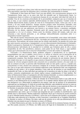 La Dimensión Espiritual del Eneagrama Sandra Maitri
equivalente a percibir un océano como toda una masa de agua, mientras que la Omnisciencia Santa
sería equivalente a percibir las diferentes olas y corrientes que conjuntamente lo forman.
Explorando la idea Santa del Punto Cinco con más detalle, nos concentraremos primero en la
Transparencia Santa, pues es un poco más fácil de entender que la Omnisciencia Santa. La
Transparencia Santa se refiere a la experiencia humana de ser una parte individual del todo de la
realidad. Una de las creencias primordiales de la personalidad, cualquiera que sea el eneatipo de
que se trate, es que estamos separados definitivamente de todas las personas. Cuando vemos la
realidad objetivamente desde el punto de vista de la Transparencia Santa, vemos que esto es una
ilusión y no una verdad definitiva. Aunque nuestros cuerpos están físicamente separados, esta
separación no es fundamental para nuestra naturaleza. Y mientras que cada uno de nosotros es un
individuo distinto con una apariencia, una historia y un carácter únicos, y poseemos cualidades
diferentes de los demás, seguimos formando parte del cuerpo mayor que constituye toda la
humanidad y a la vez el cosmos. Somos como las distintas células del cuerpo, cada con una
estructura y una función particular, y sin embargo indiscutiblemente conectadas entre sí e
integrando el mismo organismo.
Más allá de nuestra interconexión como miembros de la humanidad, como almas individuales
somos una expresión y manifestación del Ser, vinculadas por nuestra propia naturaleza con el resto
del universo. Nuevamente, del mismo modo que las células individuales, las paredes divisorias que
hay entre nosotros son porosas y transparentes y no son inherentemente determinantes ni limitantes.
Desde la perspectiva iluminada de la Transparencia Santa, sabemos que somos manifestaciones o
diferenciaciones individuales de la unicidad de la realidad, que formamos parte de ella y somos
inseparables de ella. Nos percibimos, entonces, como partes de un Todo mayor, y aquí también
vemos que la desconexión con el resto de la humanidad y el resto del cosmos es imposible.
Volviendo a la Omnisciencia Santa, podemos empezar a introducirnos en su significado
preguntándonos por qué la palabra omnisciencia se utiliza en relación con la percepción de la
unicidad, pues omnisciencia significa el estado de ser conocedor de todo o de tener una
comprensión completa. Hay distintas maneras de entender la utilización de este término. Quizá el
más simple tiene que ver con aquello en que consiste el desarrollo espiritual: es el proceso de un ser
humano de volverse progresivamente más consciente de su naturaleza interior y de estar cada vez
más en contacto con ella. La persona sabe literalmente cada vez más quién y qué es, y cuando este
conocimiento es total, alcanza una conciencia completa de sí misma como expresión individual del
Ser. Esto es lo que suele conocerse en las distintas tradiciones como iluminación total: una comprensión
completa de uno mismo y de su propia naturaleza. Como cada uno de nosotros es una manifestación
inseparable del Todo, un alma individual que participa de la naturaleza de todas las almas y de todo el
cosmos; conocerse completamente uno mismo implica conocer completamente el Todo también. Por
tanto, la Omnisciencia Santa es la perspectiva del alma humana iluminada: se conoce completamente y, a
través de este conocimiento, conoce completamente el todo del que forma parte.
Quizá el aspecto más profundo y difícil de entender de la Omnisciencia Santa es que cada uno de
nosotros es una diferenciación de la mente Universal. En el capítulo anterior dijimos que el universo es
una inteligencia viva. Observando la realidad de esta manera, cada uno de nosotros es un pensamiento
expresado por esa Inteligencia. O, dicho de un modo algo diferente, cada entidad del universo es como un
pensamiento distinto de la Mente de Dios. Por tanto, cada uno de nosotros es una expresión de Dios o de
lo Absoluto, la naturaleza interior del universo que se manifiesta en su superficie externa.
Esto podría hacer surgir la pregunta de por qué lo Absoluto expresa cada uno de estos
«pensamientos» que somos, que es lo mismo que preguntar por qué se produce la manifestación y qué
sentido tiene la vida humana. Muchas tradiciones espirituales dicen que la función de nuestra existencia
es que lo Absoluto pueda conocerse a Sí Mismo, y quizá ésta sea la respuesta más factible a esa pregunta.
Cada alma, cada expresión de lo Absoluto, se hace consciente y conocedora de su Verdadera Naturaleza,
lo Absoluto se conoce a Sí Mismo. Por tanto, cada uno de nosotros no es sólo una diferenciación de lo
Absoluto sino una manera en que lo Absoluto se conoce a Sí Mismo.
La Santa Omnisciencia, por tanto, nos dice algo sobre la función de la existencia humana: de manera
que Dios pueda conocerse a Sí Mismo; nos habla acerca del lugar de la humanidad en el cosmos: de
121
 