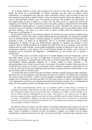 La Dimensión Espiritual del Eneagrama Sandra Maitri
En su mundo interior se siente vacío, privado de la savia de la vida. Éste es el estado deficiente
propio del núcleo de su personalidad, su infierno particular, que por todos los medios evitará
experimentar. Lo experimenta como algo seco, árido, consumido, estéril y vacío que llena su alma con
una sensación de privación y pobreza interior. Como un inmenso desierto interno sin ningún oasis a la
vista, se siente desolado, sediento y seco. En contraste con los tipos más mojados -más emocionales-, no
hay ningún peligro de que se ahogue en su pena, sino más bien de que se evapore por ausencia de
cualquier cosa vivificante. Aquí se siente muy sólo e inaccesible, aislado y separado del resto del mundo,
y profundamente avergonzado por su sensación interior de escasez. Descubrir esto, tanto en su propia
conciencia como en los demás, le resulta profundamente humillante, pues cree que debería haber sabido
qué hacer respecto a esto. Éste es el vacío al que se refiere el Punto Cinco del Eneagrama de las
Evitaciones, en el Diagrama 10.
He mencionado antes que su movimiento de alejarse, de retirarse de la vida, era tanto su defensa como
su sufrimiento, y hemos visto cómo lo utiliza defensivamente para protegerse. Su autoencierro también
crea este desolado paisaje interior y también perpetúa su sensación de deficiencia absolutamente seca,
formando la base y el núcleo de su sufrimiento. Ésta es la inevitable consecuencia de su ilusión
fundamental -su fijación- de que está definitivamente separado de cualquier otra entidad; el error
cognitivo sobre la realidad resultante de la pérdida de la Idea Santa. Si en tu conciencia creas un límite
artificial entre tú y todo lo demás, tu alma queda encapsulada y cerrada a la fuente de la vida -el Ser- y, en
consecuencia, aparece el vacío interno. Esto ha sido llamado tacañería por Ichazo, como vemos en el
Eneagrama de las Fijaciones del Diagrama 2, probablemente por las razones que se exponen a
continuación.
Con este árido vacío en el núcleo, siente que no le queda ninguna reserva de ningún tipo, y por lo
tanto debe retener lo poco que tiene. Es frugal hasta el extremo de la tacañería con su energía, sus
emociones, su atención y su comunicación, de ahí, como se ha mencionado antes, el nombre de este tipo,
Ego-Tacañería. Reparte pequeños pedacitos de sí mismo cuando le parece oportuno, y vive
inconscientemente con el temor de que el resto le sea quitado. Este miedo de perder lo poco que tiene es
el quid del terror interno de un Cinco y la razón por la que a menudo es mezquino y poco generoso. En
vez de ser consciente de que está reteniendo, puede proyectar su propia reticencia a desear cosas y creer
que los demás, como él, no desean nada.
Es tacaño tanto para sí mismo como para los demás, teniendo a menudo pocas posesiones materiales,
para tener poco a lo que apegarse y poco que echar de menos si lo perdiese o le robasen. Sus necesidades
son escasas, incluso las físicas, y tiende a servirse pequeñas cantidades de comida y bebida, prefiriendo
quedarse con el estómago vacío antes que lleno. Un Cinco que conozco se refiere a esta tendencia como
«vivir ligeramente en la tierra», una expresión prestada del movimiento ecologista. En vez de depender de
nadie, los Cinco prefieren recurrir a sus propios recursos. Como dice Horney al respecto:
Se siente particularmente ansioso por no quedarse atado a nada hasta el extremo de
realmente necesitarlo. Nada debería ser para él tan importante como para no poder prescindir de
ello. Está bien el hecho de que le guste una mujer, un lugar en el campo o ciertas bebidas, pero
uno no debería hacerse dependiente de esas cosas. Tan pronto se da cuenta de que un lugar,
persona o grupo de gente significa tanto para él que su pérdida podría resultarle dolorosa, tiende
a retraer su sentimiento. Ninguna otra persona debería jamás tener la sensación de resultarle
necesaria o de dar por garantizada la relación con él. Si sospecha la existencia de cualquiera de
estas actitudes, tenderá a retirarse.84
No todos los Cinco son tacaños con ellos mismos en cuestiones materiales, pero muchos sí lo son. Si
un Cinco se niega cosas a sí mismo de esta manera, lo hace para no tener la experiencia de apegarse a
nada y temer su pérdida. La mayoría de ellos son frugales y tienden a ser tacaños con los demás,
manteniendo un registro preciso de lo que dan y de lo que se les debe. A muchos Cinco raramente se les
84
Horney, Neurosis and Human Growth, pág. 264.
127
 