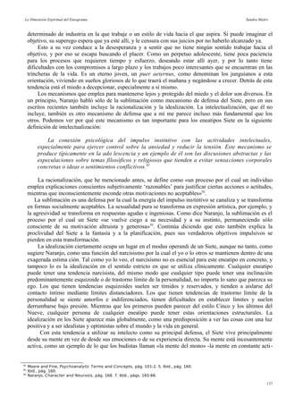 La Dimensión Espiritual del Eneagrama Sandra Maitri
determinado de industria en la que trabaje o un estilo de vida hacia el que aspira. Si puede imaginar el
objetivo, su superego espera que ya esté allí, y le censura con sus juicios por no haberlo alcanzado ya.
Esto a su vez conduce a la desesperanza y a sentir que no tiene ningún sentido trabajar hacia el
objetivo, y por eso se escapa buscando el placer. Como un perpetuo adolescente, tiene poca paciencia
para los procesos que requieren tiempo y esfuerzo, deseando estar allí ayer, y por lo tanto tiene
dificultades con los compromisos a largo plazo y los trabajos poco interesantes que se encuentran en las
trincheras de la vida. Es un eterno joven, un puer aeternus, como denominan los junguianos a esta
orientación, viviendo en sueños gloriosos de lo que traerá el mañana y negándose a crecer. Detrás de esta
tendencia está el miedo a decepcionar, especialmente a sí mismo.
Los mecanismos que emplea para mantenerse lejos y protegido del miedo y el dolor son diversos. En
un principio, Naranjo habló sólo de la sublimación como mecanismo de defensa del Siete, pero en sus
escritos recientes también incluye la racionalización y la idealización. La intelectualización, que él no
incluye, también es otro mecanismo de defensa que a mí me parece incluso más fundamental que los
otros. Podemos ver por qué este mecanismo es tan importante para los eneatipos Siete en la siguiente
definición de intelectualización:
La conexión psicológica del impulso instintivo con las actividades intelectuales,
especialmente para ejercer control sobre la ansiedad y reducir la tensión. Este mecanismo se
produce típicamente en la ado lescencia y un ejemplo de él son las discusiones abstractas y las
especulaciones sobre temas filosóficos y religiosos que tienden a evitar sensaciones corporales
concretas o ideas o sentimientos conflictivos.91
La racionalización, que he mencionado antes, se define como «un proceso por el cual un individuo
emplea explicaciones conscientes subjetivamente ‘razonables’ para justificar ciertas acciones o actitudes,
mientras que inconscientemente esconde otras motivaciones no aceptables»92
.
La sublimación es una defensa por la cual la energía del impulso instintivo se canaliza y se transforma
en formas socialmente aceptables. La sexualidad pura se transforma en expresión artística, por ejemplo, y
la agresividad se transforma en respuestas agudas e ingeniosas. Como dice Naranjo, la sublimación es el
proceso por el cual un Siete «se vuelve ciego a su necesidad y a su instinto, permaneciendo sólo
consciente de su motivación altruista y generosa»93
. Continúa diciendo que esto también explica la
proclividad del Siete a la fantasía y a la planificación, pues sus verdaderos objetivos impulsivos se
pierden en esta transformación.
La idealización ciertamente ocupa un lugar en el modus operandi de un Siete, aunque no tanto, como
sugiere Naranjo, como una función del narcisismo por la cual el yo o lo otros se mantienen dentro de una
exagerada estima ción. Tal como yo lo veo, el narcisismo no es esencial para este eneatipo en concreto, y
tampoco lo es la idealización en el sentido estricto en que se utiliza clínicamente. Cualquier eneatipo
puede tener una tendencia narcisista, del mismo modo que cualquier tipo puede tener una inclinación
predominantemente esquizoide o de trastorno límite de la personalidad, no importa lo sano que parezca su
ego. Los que tienen tendencias esquizoides suelen ser tímidos y reservados, y tienden a aislarse del
contacto íntimo mediante límites distanciadores. Los que tienen tendencias de trastorno límite de la
personalidad se siente amorfos e indiferenciados, tienen dificultades en establecer límites y suelen
derrumbarse bajo presión. Mientras que los primeros pueden parecer del estilo Cinco y los últimos del
Nueve, cualquier persona de cualquier eneatipo puede tener estas orientaciones estructurales. La
idealización en los Siete aparece más globalmente, como una predisposición a ver las cosas con una luz
positiva y a ser idealistas y optimistas sobre el mundo y la vida en general.
Con esta tendencia a utilizar su intelecto como su principal defensa, el Siete vive principalmente
desde su mente en vez de desde sus emociones o de su experiencia directa. Su mente está incesantemente
activa, como un ejemplo de lo que los budistas llaman «la mente del mono» -la mente en constante acti-
91
Moore and Fine, Psychoanalytic Terms and Concepts, pág. 101-2. 5. Ibíd., pág. 160.
92
Ibíd., pág. 160.
93
Naranjo, Character and Neurosis, pág. 168. 7. Ibíd., págs. 165-66.
137
 