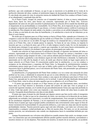 La Dimensión Espiritual del Eneagrama Sandra Maitri
perfectos -que está condenado al fracaso, ya que lo que es incorrecto es la pérdida de la visión de la
perfección inherente del alma- conduce al sentimiento trágico de desesperada añoranza del Punto Cuatro.
O, aún desde otro punto de vista, la sensación interna de maldad del Punto Uno conduce al Punto Cuatro,
al ser abandonado y expulsado lejos del Ser.
En el Punto Cuatro, incapaz de conectar con el manantial interior, el alma se mueve naturalmente
hacia fuera, hacia los otros, para buscar esa conexión, representada por el Punto Dos. Volverse
dependiente del amor de otro para encontrar la plenitud parece la solución obvia cuando has decidido que
el alejamiento de tus profundidades es irremediable. En el Punto Dos, da la impresión de que la solución
es apegarse a alguien que personifique lo que deseas, y el amor romántico parece conllevar la promesa de
la satisfacción. Pero después de tanto adular a los demás y convertirse en un sufrido halagador en el Punto
Dos, el alma ya esta harta de esta clase de humillación, y la satisfacción a través de las relaciones ya no
llena el vacío interno.
De modo que el siguiente paso en el flujo interno es hacia el Punto Ocho, optando por el dominio y la
venganza a causa de toda la degradación que ha sufrido en el Punto Dos. La atención se centra en ajustar
las cuentas y en ser duro en vez de débil. En lugar de rendirse a la voluntad del otro y volverse impotente
como en el Punto Dos, estar al mando parece la repuesta. Ya basta de ser una víctima, no importa lo
inocente que sea, y ya basta de amor, que al fin y al cabo tampoco resuelve nada. En vez de manipular a
los demás para conseguir lo que quieres y esperar que respondan, lo cual nunca hacen correctamente, ya
es hora de asumir el control y de arrebatar lo que quieres sin preocuparte por nadie más.
Cuando esta solución no logra procurar la satisfacción deseada, el siguiente movimiento del alma es
retirarse, representado por el movimiento hacia el Punto Cinco. Recoger tus canicas y marcharte a casa
podría ser el mejor castigo después de todo, y esas canicas además parecen bastante valiosas; por tanto, la
atención se traslada a guardarlas a una distancia segura de toda interferencia o demanda. La implicación
apasionada con la vida sólo ha dejado el vacío, de modo que observar desde un lugar seguro parece la
mejor solución en el Punto Cinco. El conocimiento podría traer la satisfacción, y a su vez conduce a
escaparse en las abstracciones y esquemas del Punto Siete. La búsqueda de entretenimientos mentales
estimulantes parece mejor que el seco vacío que se había vuelto central en el Punto Cinco. Programar tu
trayectoria hacia la plenitud parece, con el movimiento del Punto Siete, más prometedor que permanecer
aislado en el Punto Cinco.
La planificación y la programación del Punto Siete conduce a su vez a tener una sensación de cómo
podrían ser las cosas, y añadiendo la sensación de que así es como deberían ser, volvemos al Punto Uno.
La necesidad de ser positivo del Punto Siete conduce a una especie de militancia para hacer el bien en el
Punto Uno, apoyada por la convicción defensiva de la rectitud. A partir del plan idealizado desarrollado
en el Punto Siete, viene la crítica de todos aquellos que no se adhieren a él, en el Punto Uno.
 El punto que precede al propio en el flujo interno (el que está directamente antes, moviéndose
hacia atrás en el flujo interior) se denomina el punto del corazón de cada tipo. Esto es porque es el
corazón del siguiente eneatipo, en el sentido de que psicodinámicamente forma una capa más profunda en
el alma. Cada tipo puede verse como una respuesta y una reacción dentro del alma hacia su punto del
corazón. Enseguida desarrollaremos esta idea en más detalle.
El punto que sigue al propio ha sido llamado por algunos autores que han escrito sobre el eneagrama
el punto de estrés. La idea es que en las situaciones de estrés, nos movemos en la dirección de ese punto,
adquiriendo sus actitudes, tono emocional y su estilo de comportamiento. Este concepto no formaba parte
de las enseñanzas originales de Naranjo, y en mi experiencia no es totalmente preciso. Moverse con las
flechas hacia el punto que sigue al propio podría considerarse más correctamente como seguir la línea de
menor resistencia de la personalidad. Es una posición defensiva, y por tanto nos aleja aún más de nuestras
profundidades internas. Nuestra posición egoica aquí está más reforzada, y por tanto nos volvemos más
impermeables a cualquier verdad profunda que se filtre de nuestra alma. Por tanto, en vez de cuestionar
nuestra posición, nos atrincheramos más cuando nos desplazamos hacia la mentalidad definida por este
punto.
Aunque frecuentemente nos volvemos más defensivos cuando estamos bajo estrés, no siempre ocurre
esto. Las situaciones que son extremadamente difíciles pueden quebrar nuestras defensas, acercándonos a
nosotros mismos en vez de alejarnos. Para muchos de nosotros, la muerte de un ser querido, un accidente
145
 