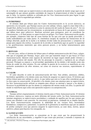 La Dimensión Espiritual del Eneagrama Sandra Maitri
de su trabajo y siente que su supervivencia es aún precaria. La pasión de mentir surge aquí con el
autoengaño de que amasar grandes cantidades de riqueza le proporcionará al alma la seguridad
que le falta. La mentira también es utilizada por los Tres Autoconservación para lograr lo que
creen que les dará la seguridad que anhelan.
4. INTREPIDEZ
El término dado por Ichazo para los Cuatro Autoconservación es la acción defensiva, en
oposición a la intrepidez, que Naranjo asocia con este subtipo. Ichazo, según lo citan John Lilly y
Joseph Hart, define la acción defensiva como la «protección del sueño de futuro de uno» 96
. En vez
de quedarse limitados por las circunstancias, se precipitarán en busca de lo que quieren y sienten
que deben tener para sobrevivir. Realizan acciones para protegerse, pero no consideran las
consecuencias, y al final ponen su supervivencia en peligro. Un Cuatro Autoconservación puede,
por ejemplo, comprarse todo tipo de cosas bonitas de las que cree que no puede prescindir, y
acaba endeudándose por todas partes. O, sintiéndose incapaz de soportar las limitaciones de un
trabajo aburrido, puede de la noche a la mañana olvidar todas las precauciones y comprarse un
pasaje para alguna isla exótica. La pasión de la envidia se manifiesta aquí en querer la seguridad
y las gratificaciones materiales que otros parecen poseer, y en luchar temerariamente para
conseguirlas.
5. REFUGIO
En este caso, utilizo el término de Ichazo para el subtipo autoconserva ción del Cinco, refugio,
más que el asignado por Naranjo, hogar, pues creo que transmite mejor lo que busca el Cinco
Autoconservación. Quieren estar seguros de encontrar un lugar seguro donde poder retirarse y
donde poder aislarse del mundo. Por ello les preocupa la creación y vigilancia de un refu gio
personal. Protegen su espacio y su privacidad, apartándose de los demás y del mundo como una
forma de cuidar de ellos mismos. En este subtipo la pasión de la avaricia se manifiesta en esta
reclusión acumulativa de ellos mismos, así como en reservar sus recursos, especialmente el
dinero.
6. CALOR
El calor describe el estilo de autoconservación del Seis. Son cálidos, amistosos, afables,
haciéndose agradables a los demás como una forma de asegurar su supervivencia. El término que
utiliza Ichazo para este subtipo es afecto, lo que indica que esto es lo que ellos consideran que es
la clave para su conservación. Al percibir a los demás como una amenaza para su supervivencia,
los Seis Autoconservación utilizan su simpatía para ofrecer su amistad y apoyar a los demás y
favorecer la posibilidad de que los demás se comporten del mismo modo con ellos. La pasión del
miedo se manifiesta aquí como esta aprensión respecto a su autoprotección.
7. FAMILIA
Naranjo utilizó originariamente el término familia para el Siete Autoconservación. El término
de Ichazo, defensores, expresa un matiz diferente del mismo estilo: los Siete Autoconservación
intentan asegurarse su supervivencia asociándose y cuidando de aquéllos por los que sienten que
tienen una afinidad o una conexión. Se convierten en patriarcas, cuidando de su amplia familia.
Los Siete Autoconservación comparten la afabilidad de sus vecinos Seis, mostrándose
bondadosos, compasivos y paternales. La pasión de la glotonería se manifiesta aquí por un anhelo
de probar cualquier cosa que parezca asegurar la supervivencia, ya sean ideas, teorías, apoyo
nutritivo, planes para hacerse rico enseguida, etc.
8. SATISFACCIÓN
Los Ocho Autoconservación se concentran en lo que creen que les proporcionará la
satisfacción de sus necesidades, y engullen lo que creen que precisan, a menudo a expensas de
96
Lilly and hart, «The Arica Training», in Transpersonal Psychologies, pág. 348
156
 
