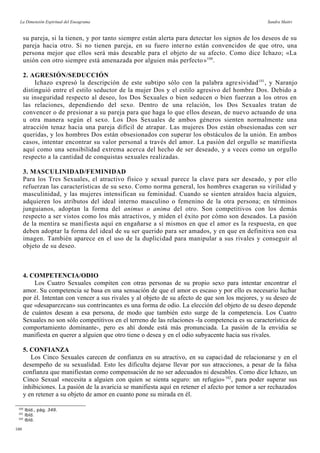 La Dimensión Espiritual del Eneagrama Sandra Maitri
su pareja, si la tienen, y por tanto siempre están alerta para detectar los signos de los deseos de su
pareja hacia otro. Si no tienen pareja, en su fuero interno están convencidos de que otro, una
persona mejor que ellos será más deseable para el objeto de su afecto. Como dice Ichazo; «La
unión con otro siempre está amenazada por alguien más perfecto»100
.
2. AGRESIÓN/SEDUCCIÓN
Ichazo expresó la descripción de este subtipo sólo con la palabra agresividad101
, y Naranjo
distinguió entre el estilo seductor de la mujer Dos y el estilo agresivo del hombre Dos. Debido a
su inseguridad respecto al deseo, los Dos Sexuales o bien seducen o bien fuerzan a los otros en
las relaciones, dependiendo del sexo. Dentro de una relación, los Dos Sexuales tratan de
convencer o de presionar a su pareja para que haga lo que ellos desean, de nuevo actuando de una
u otra manera según el sexo. Los Dos Sexuales de ambos géneros sienten normalmente una
atracción tenaz hacia una pareja difícil de atrapar. Las mujeres Dos están obsesionadas con ser
queridas, y los hombres Dos están obsesionados con superar los obstáculos de la unión. En ambos
casos, intentar encontrar su valor personal a través del amor. La pasión del orgullo se manifiesta
aquí como una sensibilidad extrema acerca del hecho de ser deseado, y a veces como un orgullo
respecto a la cantidad de conquistas sexuales realizadas.
3. MASCULINIDAD/FEMINIDAD
Para los Tres Sexuales, el atractivo físico y sexual parece la clave para ser deseado, y por ello
refuerzan las características de su sexo. Como norma general, los hombres exageran su virilidad y
masculinidad, y las mujeres intensifican su feminidad. Cuando se sienten atraídos hacia alguien,
adquieren los atributos del ideal interno masculino o femenino de la otra persona; en términos
junguianos, adoptan la forma del animus o anima del otro. Son competitivos con los demás
respecto a ser vistos como los más atractivos, y miden el éxito por cómo son deseados. La pasión
de la mentira se manifiesta aquí en engañarse a sí mismos en que el amor es la respuesta, en que
deben adoptar la forma del ideal de su ser querido para ser amados, y en que en definitiva son esa
imagen. También aparece en el uso de la duplicidad para manipular a sus rivales y conseguir al
objeto de su deseo.
4. COMPETENCIA/ODIO
Los Cuatro Sexuales compiten con otras personas de su propio sexo para intentar encontrar el
amor. Su competencia se basa en una sensación de que el amor es escaso y por ello es necesario luchar
por él. Intentan con vencer a sus rivales y al objeto de su afecto de que son los mejores, y su deseo de
que «desaparezcan» sus contrincantes es una forma de odio. La elección del objeto de su deseo depende
de cuántos desean a esa persona, de modo que también esto surge de la competencia. Los Cuatro
Sexuales no son sólo competitivos en el terreno de las relaciones -la competencia es su característica de
comportamiento dominante-, pero es ahí donde está más pronunciada. La pasión de la envidia se
manifiesta en querer a alguien que otro tiene o desea y en el odio subyacente hacia sus rivales.
5. CONFIANZA
Los Cinco Sexuales carecen de confianza en su atractivo, en su capacidad de relacionarse y en el
desempeño de su sexualidad. Esto les dificulta dejarse llevar por sus atracciones, a pesar de la falsa
confianza que manifiestan como compensación de no ser adecuados ni deseables. Como dice Ichazo, un
Cinco Sexual «necesita a alguien con quien se sienta seguro: un refugio»102
, para poder superar sus
inhibiciones. La pasión de la avaricia se manifiesta aquí en retener el afecto por temor a ser rechazados
y en retener a su objeto de amor en cuanto pone su mirada en él.
100
Ibíd., pág. 349.
101
Ibíd.
102
Ibíd.
160
 