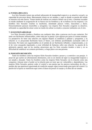 La Dimensión Espiritual del Eneagrama Sandra Maitri
6. FUERZA/BELLEZA
Los Seis Sexuales tienen una actitud subyacente de inseguridad respecto a su atractivo sexual y su
capacidad de provocar deseo. Básicamente temen no ser amados, y aquí es donde su pasión del miedo
se muestra con más fuerza. Tienen miedo de realizar un contacto íntimo con el otro, e intentan esconder
su miedo mediante la exageración de su fuerza (en los hombres) y de su belleza (en las mujeres). Los
hombres Seis Sexuales resaltan su machismo, intentando parecer viriles, masculinos y duros.
Emocionalmente parecen insensibles y arrogantes. Las mujeres Seis Sexuales exageran su atractivo,
utilizando su capacidad de atraer como un medio de calmar su miedo a conectar realmente con el otro.
7. SUGESTIONABILIDAD
Los Siete Sexuales tienden a fundirse con cualquier idea, plan o persona con la que contacten. Por
tanto son fácilmente influenciables, sobre todo por su pareja o por alguien por quien se sientan atraídos.
La perspectiva de tener una relación con alguien dispara su tendencia a planear y programar, y la
relación se ve proyectada fácilmente hacia el futuro, con infinitas posibilidades asomando sobre el
horizonte. Por tanto son sugestionables en el sentido de ser fácilmente influidos e impresionados, y en
el de verse enseguida impulsados a crear infinidad de fantasías sobre una relación. La pasión de la
glotonería aparece aquí en las muchas atracciones que los Siete sexuales tienden a tener y en su
dificultad de establecer un contacto profundo y a largo plazo con una persona.
8. POSESIÓN/RENDICIÓN
Tanto los hombres como las mujeres Ocho Sexuales tienden a poseer y a controlar a sus parejas. A
pesar de que suelen ser abiertamente dominantes, esto es un intento de tapar su inseguridad respecto a
ser amado y deseado. Tanto los hombres como las mujeres Ocho Sexuales ven la relación como una
conquista y desean tener el poder en la relación para no tener que ser vulnerables y dependientes. Las
mujeres Ocho Sexuales quieren ceder el control a una pareja que les parezca merecedora de ello, y
pueden dar una apariencia apasionada de rendición aunque sigan conservando gran parte del control. La
pasión de la lujuria se manifiesta aquí como el deseo de poseer el cuerpo y el alma del ser amado.
161
 