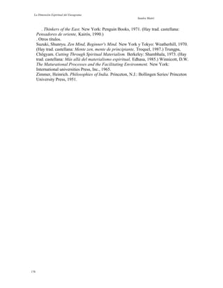 La Dimensión Espiritual del Eneagrama
Sandra Maitri
. Thinkers of the East. New York: Penguin Books, 1971. (Hay trad. castellana:
Pensadores de oriente, Kairós, 1990.)
. Otros títulos.
Suzuki, Shunryu. Zen Mind, Beginner's Mind. New York y Tokyo: Weatherhill, 1970.
(Hay trad. castellana: Mente zen, mente de principiante, Troquel, 1987.) Trungpa,
Chögyam. Cutting Through Spiritual Materialism. Berkeley: Shambhala, 1973. (Hay
trad. castellana: Más allá del materialismo espiritual, Edhasa, 1985.) Winnicott, D.W.
The Maturational Processes and the Facilitating Environment. New York:
International universities Press, Inc., 1965.
Zimmer, Heinrich. Philosophies of India. Princeton, N.J.: Bollingen Series/ Princeton
University Press, 1951.
178
 