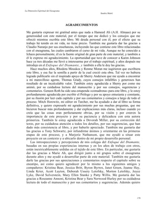 La Dimensión Espiritual del Eneagrama
Sandra Maitri
AGRADECIMIENTOS
Me gustaría expresar mi gratitud antes que nada a Hameed Ali (A.H. Almaas) por su
generosidad con este material, por el tiempo que me dedicó y los consejos que me
ofreció mientras escribía este libro. Mi deuda personal con él, por el efecto que su
trabajo há tenido en mi vida, no tiene precio. También me gustaría dar las gracias a
Claudio Naranjo por sus enseñanzas, incluyendo las que contiene este libro relacionadas
con el eneagrama, las cuales cambiaron el curso de mi vida. Aunque no he conocido a
Ichazo personalmente, él es la fuente original de gran parte de este material, y también a
él le expreso mi agradecimiento. La oportunidad que tuve de conocer a Karen Johnson
hace ya tres décadas me llevó a interesarme por el trabajo espiritual, y años después me
introdujo en el Enfoque del Diamante, y también a ella le doy las gracias.
Hace muchos años, Rhodora Mouskos y Renme Moran me sugirieron que escribiera
este libro, y esa fue la semilla a partir de la cual creció esta obra. Tal vez no hubiera
logrado publicarlo sin el inspirado apoyo de Sherry Anderson que me ayudo a encontrar
a mi maravilloso agente, Thomas Grady, cuyos consejos infalibles y generosos han
resultado de un incalculable valor. También estoy agradecida a Sherry por como me
animó, por su cuidadosa lectura del manuscrito y por sus consejos, sugerencias y
comentarios. Geneen Roth ha sido una estupenda «comadrona» para este libro, y le estoy
profundamente agradecida por escribir el Prólogo y por su apoyo entusiasta y constante,
por su ilusión por leer cada capítulo y por sus comentarios y consejos a largo de todo el
proceso. Mitch Horowitz, mi editor en Tarcher, me ha ayudado a dar al libro su forma
definitiva, y quiero expresarle mi agradecimiento por sus muchas preguntas, que me
hicieron buscar más profundamente y dar explicaciones más claras, incluso cuando yo
creía que las cosas eran perfectamente obvias, por su visión y por creeren la
importancia de este proyecto y por su paciencia y delicadeza con esta autora
primeriza. También le estoy agradecida a Devorah Miller, por su corrección del
texto, por su cuidadosa atención a todos los detalles, por sus sugerencias, que han
dado más consistencia al libro, y por haberlo apreciado. También me gustaría dar
las gracias a Tony Schwartz, por infundirme ánimos y orientarme en las primeras
etapas de este proceso, y a Marjorie Nathanson, que me ayudó a situar este
proyecto en un contexto y a ubicarlo dentro de mi propio desarrollo personal.
Las introspecciones y percepciones de mis colegas del Enfoque del Diamante,
basadas en sus propias experiencias internas y en los años de trabajo con otros,
están inextricablemente urdidas en el tejido de este libro. En particular, me gustaría
dar las gracias a Marie Ah, que dirigió junto a mí grupos sobre el eneagrama
durante años y me ayudó a desarrollar parte de este material. También me gustaría
darle las gracias por sus apreciaciones y comentarios respecto el capítulo sobre su
eneatipo, así como quiero agradecer por lo mismo a los siguientes amigos y
compañeros: Kristina Bear, Jessica Britt, Byron Byrwn, Janet Green, Jeanne Hay,
Linda Krier, Acott Layton, Deborah Ussery Letofsky, Morton Letofsky, Joyce
Lyke, David Solverstein, Mary Ellen Stanke y Patty Willis. Me gustaría dar las
gracias a Roseanne Annoni, Kristina Bear y Sara Norwood Hurley por su cuidadosa
lectura de todo el manuscrito y por sus comentarios y sugerencias. Además quiero
179
 