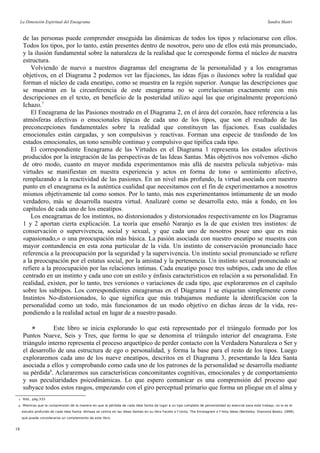 La Dimensión Espiritual del Eneagrama Sandra Maitri
de las personas puede comprender enseguida las dinámicas de todos los tipos y relacionarse con ellos.
Todos los tipos, por lo tanto, están presentes dentro de nosotros, pero uno de ellos está más pronunciado,
y la ilusión fundamental sobre la naturaleza de la realidad que le corresponde forma el núcleo de nuestra
estructura.
Volviendo de nuevo a nuestros diagramas del eneagrama de la personalidad y a los eneagramas
objetivos, en el Diagrama 2 podemos ver las fijaciones, las ideas fijas o ilusiones sobre la realidad que
forman el núcleo de cada eneatipo, como se muestra en la región superior. Aunque las descripciones que
se muestran en la circunferencia de este eneagrama no se correlacionan exactamente con mis
descripciones en el texto, en beneficio de la posteridad utilizo aquí las que originalmente proporcionó
Ichazo.7
El Eneagrama de las Pasiones mostrado en el Diagrama 2, en el área del corazón, hace referencia a las
atmósferas afectivas o emocionales típicas de cada uno de los tipos, que son el resultado de las
preconcepciones fundamentales sobre la realidad que constituyen las fijaciones. Esas cualidades
emocionales están cargadas, y son compulsivas y reactivas. Forman una especie de trasfondo de los
estados emocionales, un tono sensible continuo y compulsivo que tipifica cada tipo.
El correspondiente Eneagrama de las Virtudes en el Diagrama 1 representa los estados afectivos
producidos por la integración de las perspectivas de las Ideas Santas. Más objetivos nos volvemos -dicho
de otro modo, cuanto en mayor medida experimentamos más allá de nuestra película subjetiva- más
virtudes se manifiestan en nuestra experiencia y actos en forma de tono o sentimiento afectivo,
remplazando a la reactividad de las pasiones. En un nivel más profundo, la virtud asociada con nuestro
punto en el eneagrama es la auténtica cualidad que necesitamos con el fin de experimentarnos a nosotros
mismos objetivamente tal como somos. Por lo tanto, más nos experimentamos íntimamente de un modo
verdadero, más se desarrolla nuestra virtud. Analizaré como se desarrolla esto, más a fondo, en los
capítulos de cada uno de los eneatipos.
Los eneagramas de los instintos, no distorsionados y distorsionados respectivamente en los Diagramas
1 y 2 aportan cierta explicación. La teoría que enseñó Naranjo es la de que existen tres instintos: de
conservación o supervivencia, social y sexual, y que cada uno de nosotros posee uno que es más
«apasionado,» o una preocupación más básica. La pasión asociada con nuestro eneatipo se muestra con
mayor contundencia en esta zona particular de la vida. Un instinto de conservación pronunciado hace
referencia a la preocupación por la seguridad y la supervivencia. Un instinto social pronunciado se refiere
a la preocupación por el estatus social, por la amistad y la pertenencia. Un instinto sexual pronunciado se
refiere a la preocupación por las relaciones íntimas. Cada eneatipo posee tres subtipos, cada uno de ellos
centrado en un instinto y cada uno con un estilo y énfasis característicos en relación a su personalidad. En
realidad, existen, por lo tanto, tres versiones o variaciones de cada tipo, que exploraremos en el capítulo
sobre los subtipos. Los correspondientes eneagramas en el Diagrama 1 se etiquetan simplemente como
Instintos No-distorsionados, lo que significa que más trabajamos mediante la identificación con la
personalidad como un todo, más funcionamos de un modo objetivo en dichas áreas de la vida, res-
pondiendo a la realidad actual en lugar de a nuestro pasado.
 Este libro se inicia explorando lo que está representado por el triángulo formado por los
Puntos Nueve, Seis y Tres, que forma lo que se denomina el triángulo interior del eneagrama. Este
triángulo interno representa el proceso arquetípico de perder contacto con la Verdadera Naturaleza o Ser y
el desarrollo de una estructura de ego o personalidad, y forma la base para el resto de los tipos. Luego
exploraremos cada uno de los nueve eneatipos, descritos en el Diagrama 3, presentando la Idea Santa
asociada a ellos y comprobando como cada uno de los patrones de la personalidad se desarrolla mediante
su pérdida8
. Aclararemos sus características concomitantes cognitivas, emocionales y de comportamiento
y sus peculiaridades psicodinámicas. Lo que espero comunicar es una comprensión del proceso que
subyace todos estos rasgos, empezando con el giro perceptual primario que forma un pliegue en el alma y
7 Ibíd., pág.333.
8 Mientras que la comprensión de la manera en que la pérdida de cada Idea Santa da lugar a un tipo completo de personalidad es esencial para este trabajo, no lo es el
estudio profundo de cada Idea Santa. Almaas se centra en las Ideas Santas en su libro Facets o f Unity: The Enneagram o f Holy Ideas (Berkeley: Diamond Books, 1999),
que puede considerarse un complemento de este libro.
18
 