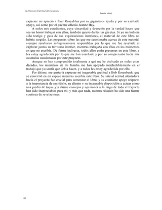 La Dimensión Espiritual del Eneagrama
Sandra Maitri
expresar mi aprecio a Paul Rosenblun por su gigantesca ayuda y por su exaltado
apoyo, así como por el que me ofreció Jeanne Hay.
A todos mis estudiantes, cuya sinceridad y devoción por la verdad hacen que
sea un honor trabajar con ellos, también quiero darles las gracias. Si yo no hubiera
sido testigo y guía de sus exploraciones interiores, el material de este libro no
habría surgido. Las preguntas sobre las que me cuestionaba acerca de este material
siempre resultaron milagrosamente respondidas por lo que me fue revelado al
explorar juntos su territorio interior, mientras trabajaba con ellos en los momentos
en que no escribía. De forma indirecta, todos ellos están presentes en este libro, y
les estoy agradecida por lo que me han enseñado y por su comprensión hacia mis
ausencias ocasionadas por este proyecto.
Aunque no han comprendido totalmente a qué me he dedicado en todas estas
décadas, los miembros de mi familia me han apoyado indefectiblemente en el
trabajo que yo sentía que debía hacer, y a todos les estoy agradecida por ello.
Por último, me gustaría expresar mi inagotable gratitud a Bob Rosenbush, que
se convirtió en mi esposo mientras escribía este libro. Su inicial actitud alentadora
hacia el proyecto fue crucial para comenzar el libro, y su constante apoyo respecto
a la importancia de escribirlo, su aliento y su incansable disposición a actuar como
una piedra de toque y a darme consejos y opiniones a lo largo de todo el trayecto
han sido inapreciables para mí; y más que nada, nuestra relación ha sido una fuente
continua de revelaciones.
180
 
