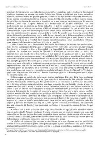La Dimensión Espiritual del Eneagrama Sandra Maitri
entidades definitivamente sepa radas (a menos que se haya nacido de padres totalmente iluminados)
configura intensamente nuestra conciencia. Debido a su falta de sensibilidad a su propia naturaleza
esencial, nuestros padres no pueden percibir, valorar ni reflejar nuestra verdadera profundidad.
Como nuestra conciencia durante los primeros meses de vida está fundida con la de nuestra madre,
lo que ella experimenta de nosotros se convierte en lo que nosotros experimentamos de nosotros
mismos. Como dice Margaret Mahler: «La interrelación en la fase simbiótica crea una
configuración que se imprime de forma indeleble -el patrón complejo- que se convierte en el
leitmotiv de que «el niño se convierta en el hijo de su madre concreta»13
, lo cual significa que nos
convertimos en lo que nuestra madre percibe que somos. No se trata sólo de la sociedad y la cultura
que nos trasmiten nuestros padres, sino de toda la visión del mundo sobre la que se apoyan. Esta
visión del mundo que absorbemos con la leche de nuestra madre es la de la personalidad, en la cual
lo físico se experimenta como la única dimensión de la realidad que es real. Debido a que la
profunda dimensión de la realidad -la de nuestra naturaleza esencial- no es sustentada ni reflejada,
poco a poco también nosotros perdemos el contacto con ella.
Como se menciona en la Introducción, la Esencia, la naturaleza de nuestra conciencia o alma,
tiene muchas cualidades diferentes, que se llaman Aspectos Esenciales. La Compasión, la Fuerza, la
Inteligencia, la Alegría, la Paz, la Honestidad y la Capacidad de Sustentar son algunos de estos
Aspectos. De manera que aunque la Naturaleza Verdadera de nuestra alma es única, las
características que manifiesta se transforman, o bien cambian las cualidades con las que estamos
más en contacto en un momento dado. La cualidad de la Esencia que se manifiesta depende de la
situación externa en la que nos encontramos o de lo que está surgiendo en nuestro proceso interior.
Por ejemplo, podemos descubrir que la compasión surge dentro de nosotros en presencia de un
amigo que está sufriendo, o podemos encontrarnos con una sensación de apoyo interno cuando
experimentemos una falta de confianza interior. Como en el cuento Sufí de los mullas que tocaban
diferentes partes de un elefante en la oscuridad y cada uno tenía una sensación diferente de lo que
era un elefante, cada Aspecto representa una cualidad diferente de nuestra Naturaleza Verdadera,
pero todos son partes de una sola cosa. Aunque la cara que presenta la Esencia puede variar, sigue
no obstante siendo una.
Si bien parece ser que el niño experimenta muchas cualidades diferentes de la Esencia, algunas
de ellas se vuelven predominantes en las fases específicas del desarrollo. Por ejemplo, durante la
fase que Mahler llama simbiosis, que dura desde los dos a los seis meses, el aspecto más destacable
es el del amor extático, caracterizado por una dulce sensación de estar fundido y unido a todo. Es
durante esta fase que el niño y la madre se siente fusionados entre sí, y es esta dichosa sensación de
unión la que los adultos buscan recuperar a través del enamoramiento. Cuando el niño comienza a
separarse físicamente de la madre, al empezar a gatear, hacia los seis o siete meses, también
empieza a desarrollar una sentido interno por el que discrimina entre él y la madre, como «si saliese
del huevo» de la órbita simbiótica. El Aspecto que corresponde a esta subfase de diferenciación se
caracteriza por una expansión energética, una sensación de fuerza y de capacidad. Cuando el niño
empieza a explorar su mundo, encantado con su capacidad de tocar, probar y manipular todos los
objetos y personas fascinantes que hay en él, otro aspecto se vuelve predominante. Se caracteriza
por una sensación de deleite y una curiosidad sin límites y sin propósito acerca de todo lo que
encuentra.
A medida que el niño avanza en cada etapa del desarrollo del ego, en cada momento destaca
más un determinado Aspecto. Cualquier fractura o trauma que se produzca durante esa etapa del
desarrollo -de las que incluso los mejor adaptados tienen muchas- afecta nuestra relación con el
Aspecto Esencial asociado, debilitando nuestro contacto con él. Estas fracturas se vuelven parte de
la historia que se almacena en nuestros cuerpos y en nuestras almas.
La pérdida de contacto con nuestras profundidades es lo que algunas escuelas espirituales
llaman la caída. No ocurre de golpe, como parecen sugerir algunas enseñanzas, sino que se produce
gradualmente durante los primeros cuatro años de la infancia, a medida que avanzamos por las eta-
13
Margaret Mahler, «On Human Symbiosis and Vicissitudes of Individuation», Journal of the American Psychoanalytic
Association 15: 740-63. (1967), pág. 750. Destacado en cursiva en el original.
26
 