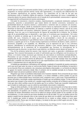 La Dimensión Espiritual del Eneagrama Sandra Maitri
mundo que nos rodea. Las personas pueden entrar y salir de nuestras vidas, pero los papeles que les
asignamos en nuestra película interna varían sólo ligeramente, y la mayoría son elaboraciones de
las personas significativas de nuestra infancia. Las situaciones de la vida en las que nos
encontramos tiene el diabólico hábito de repetirse. Cuando empezamos de veras a comprender la
situación dentro de nuestra identificación con el mundo de la personalidad, comenzamos a apreciar
la magnitud del confinamiento de nuestra autoimagen.
Llevando la conciencia a nuestros cuerpos, experimentando y aceptando totalmente cualquier
sensación, emoción y pensamientos que surjan dentro de nuestra conciencia, avanzamos en
profundidad dentro de nosotros mismos y comenzamos a sentirnos más en contacto con nosotros.
Esta cambio del enfoque, desde la orientación exterior hacia la exploración interior, va haciendo
disminuir la fuerza de la personalidad. Al empezar a explorar el espacio interior, una de las cosas
que solemos descubrir son nuestros «deberías» internos, que vienen de nuestro crítico interior, el
superego. Esta voz, que es la interiorización de figuras de autoridad de la infancia, fue la última
capa de la personalidad que se desarrolló, y por tanto es la primera que encontramos. Tal como
indica el nombre en alemán que le dio Freud -Über-Ich-, su función es vigilar al Ich, nuestro
sentido del «yo». Conserva el status quo de la personalidad a través de sus preceptos y
amonestaciones, diciéndonos lo que debemos hacer y cómo debemos ser, aquello que es correcto en
nosotros y aquello que no lo es. Evalúa nuestra experiencia en términos de bueno y malo, correcto e
incorrecto, aceptable y no aceptable, etc. Mantiene viva la esperanza de que si nos volvemos
mejores, obtendremos la satisfacción que buscamos. Debido a esto, nuestro superego bloquea el
desmantelamiento de la estructura de la personalidad que favorece la investigación de la
experiencia que he descrito, ya que dicta lo que debería y no debería ocurrir dentro de nosotros.
Una de las primeras tareas de nuestro viaje interior, por tanto, es aprender a defendernos del
superego. Esto consiste básicamente en sentir el sufrimiento que nos infligimos con los juicios y la
crítica, y al mismo tiempo reconocer que mirarnos de esta manera es totalmente contraproducente.
Precisamos ver que el medio -la crítica y los juicios sobre nosotros mismos-determina el fin: la
perpetuación de una sensación interna de deficiencia.17
El superego de cada eneatipo tiene una cualidad
particular, y también una relación especial con lo que experimentamos como nosotros mismos. Explora-
remos y comentaremos esto en cada uno de los tipos.
A medida que aprendemos a defendernos del superego, aceptando el contenido de nuestra conciencia,
sea lo que sea lo que surja, las cosas se vuelven más fáciles. Seguir el rastro de un problema, la reacción o
la con tracción física nos conducirá a las estructuras psicológicas relacionadas y a su historia en relación
al agujero de nuestra conciencia donde falta el contacto con la cualidad asociada de la Esencia. Para
entender mejor este proceso podemos utilizar un ejemplo.
Pongamos que tienes un problema relacionado con el sustento material. Da la sensación de que nunca
tienes dinero suficiente para cubrir tus necesidades, y te sientes enfadado y celoso cuando ves que las
personas que te rodean pueden hacer vacaciones caras, comprarse casas y otras cosas. Emocionalmente te
sientes desvalido y necesitado cuando experimentas el estado que este problema origina. Te das cuenta de
que parece que siempre te has sentido así, y pueden surgir muchos recuerdos de la infancia, quizá cuando
veías que otros niños recibían cosas de sus padres que tú no recibías. Puede que recuerdes simplemente
que tu madre no estaba para ti, que no cubría tus necesidades emocionales o materiales.
Surge un dolor profundo, y te das cuenta de que proviene de una contracción en la base de tu vientre.
Cuando aceptas el dolor, puedes vislumbrar un vacío que parece centrarse allí, y surge el miedo de sentir
esto plenamente. El quedarse con el miedo e intentar entender lo que parece tan pavoroso hace surgir
recuerdos de miedos abrumadores acerca de no sobrevivir porque nuestra madre no era sensible a lo que
necesitábamos, y te das cuenta de que tenías alrededor de un año de edad. Ves que no podías tolerar este
agujero cuando eras tan pequeño, pero te das cuenta de que ahora eres un adulto y que estará bien sentir
eso. A medida que sientes el agujero, la contracción de tu vientre se relaja, aunque el vacío sigue
pareciendo terrible. Parece que va a durar siempre, y tu mente te dice que es inútil seguir con esto. Te das
17
Para conocer más sobre el superego, ver el libro de Byron Byrwn, Soul Without Shame: A Guide to Liberating
Yourself from the Judge Within (Boston and London: Shambhala Publications, 1999).
31
 