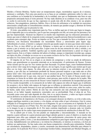 La Dimensión Espiritual del Eneagrama Sandra Maitri
Shields y Christie Brinkley. Suelen tener un temperamento alegre, mostrándose seguros de sí mismos,
animosos y confiados. Pero esta cara positiva no se basa en un verdadero optimismo sobre la vida o en
una confianza en la bondad de la humanidad o de la realidad, sino que se fundamenta más bien en una
propensión anticipada hacia el éxito personal. No hay nada idealista en su conducta vivaz, pues tras ella
se oculta la convicción de que no hay esperanza ni ayuda más allá de ellos mismo y de sus propios
esfuerzos. Son pragmáticos, prácticos, hábiles, fríos a la hora de enfrentarse a la realidad sin reacciones
emocionales complicadas ni remordimientos morales, de manera que pueden acoger y dominar de forma
oportuna los desafíos que les presenta la vida.
El éxito -una palabra muy importante para los Tres- se define aquí por el éxito que logra tu imagen,
por lo impecable que es tu actuación y por lo que has conseguido con ella, así como por las personas a las
que has impresionado. Alcanzar tus objetivos es mucho más importante que tus relaciones personales; a
menos que sean el objeto de la conquista (como conseguir a aquella persona famosa/rica/poderosa) o sean
escalones para conseguir algo. Existe un impulso en los Tres que a menudo los lleva a excederse en sus
esfuerzos, con frecuencia descuidando sus necesidades físicas y emocionales para lograr algo.
Subordinarán el comer, el dormir y cualquier emoción que pueda surgir a la tarea que tienen entre manos.
Para un Tres, es muy difícil no ser activo. Relajarse -a menos que se convierta en un proyecto en sí
mismo y por sí mismo- no es fácil para ellos. Lograr cosas les da una sensación de valía y sentido, y no
hacerlo significa perderlo. También significa que su mundo puede desmoronarse y poner en riesgo su
supervivencia. Éste es el típico síndrome del adicto al trabajo, aunque es importante recordar que, aunque
sea típico de ellos, el trabajar en exceso no es un asunto exclusivo de los Tres. Es importante advertir que
no todos los Tres tienen éxito, pero sí que todos lo intentan.
El impulso de un Tres en su origen es un intento de compensar y evitar su estado de deficiencia
básico, que generalmente se encuentra enterrado en su inconsciente: el sentimiento de fracaso. Existen
varias razones por las que los Tres sienten que han fracasado. En primer lugar, creen fundamentalmente
que su único valor surge de la imagen que ofrecen y de sus logros, lo que significa que sienten que lo que
ellos son no tiene valor alguno. Su alma sabe que su máscara exterior y sus actividades son sólo lo
externo, y por ello hay un sentimiento profundo de fracaso personal respecto a que nada más en ellos
parece tener valor. Esto puede manifestarse como la creencia de que no lograron obtener el amor de su
madre simplemente por lo que eran, sino por lo que podían hacer. Por lo tanto el fracaso puede expe-
rimentarse en forma de no haber sido suficiente, como persona, para recibir el aprecio de la madre. Más
profundamente aún, en esta sensación de fracaso vemos implícito un sentimiento de incapacidad que para
el Tres resulta insoportable: es la sensación de no haber sido capaces de niños de lograr que el ambiente
los acogiese y de no haber sido capaces de lograr que se reflejase su naturaleza esencial. Esta sensación
de impotencia sólo puede formarse al creer que podríamos haber influido en estas cosas, sobre las cuales,
de hecho, nadie tiene control. Detrás de esto hay una sensación aún más profunda de impotencia y
fracaso, al no haber logrado mantenerse conectados con su profundidad. Para el alma de un Tres,
creyendo como creen que todo depende de ellos, éste es su mayor desastre, y todos sus logros externos
son en definitiva un intento de anular esta sensación primordial de fracaso.
El sentimiento de impotencia o de fracaso, o no conseguir alcanzar un objetivo, se evita a toda costa,
aunque signifique mentirse a uno mismo y a los demás, un tema sobre el que volveremos. Esto lo vemos
reflejado en el Eneagrama de las Evitaciones en el Diagrama 10, que se encuentra en el Apéndice B, en el
cual el fracaso aparece en el Punto Tres. Por otro lado, ningún éxito parece nunca real o suficiente, pues
es la imagen la que es responsable de él. Por tanto continúa impeliendo a alcanzar cada vez triunfos
mayores, ninguno de los cuales logra nunca proporcionar una sensación de satisfacción al alma del Tres.
En su anhelo por el éxito, los tres pueden ser implacables y desconsiderados. A menudo no les
importa a quien utilizan ni a quien pisotean para llegar adonde quieren ir, pues el objetivo es mucho más
importante para ellos que cualquier otra persona. Son perfectamente conscientes de quien posee más
belleza, riqueza, poder y éxito; y son descaradamente competitivos para lograr superar a su rival y llegar a
la cima. Indudablemente son ambiciosos y no toleran los obstáculos, ni internos ni externos, a la hora de
realizar sus aspiraciones. No hay nada como una buena competición o desafío para estimularlos. Pueden
ser calculadores, despiadados, astutos y crueles, mostrando una determinación inflexible para obtener lo
que quieten. En la película Wall Street el personaje Gordon Gekko, interpretado por Michael Douglas, es
66
 