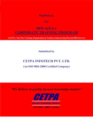 CETPA Infotech Pvt. Ltd.                                             TRAINING|DEVELOPMENT|CONSULTANCY




                                     PROPOSAL

                                           For

                   IBM AIX 6.1
           CORPORATE TRAINING PROGRAM
   (CETPA: The First Training Organization in Northern India having Physical IBM Server)




                                    Submitted by


                        CETPA INFOTECH PVT. LTD.
                        (An ISO 9001:2008 Certified Company)




      “We Believe in quality because knowledge matters”



                              Because Knowledge Matters
                               ISO 9001: 2008 Certified

www.cetpainfotech.com                      A Relationship of Trust                        1
 