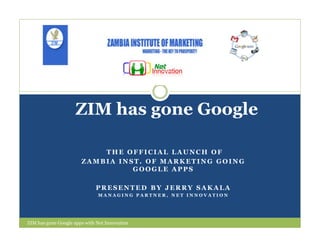 ZIM has gone Google

                           THE OFFICIAL LAUNCH OF
                       ZAMBIA INST. OF MARKETING GOING
                                 GOOGLE APPS

                             PRESENTED BY JERRY SAKALA
                              MANAGING PARTNER, NET INNOVATION




ZIM has gone Google apps with Net Innovation
 