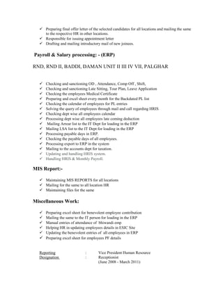  Preparing final offer letter of the selected candidates for all locations and mailing the same
to the respective HR in other locations.
 Responsible for issuing appointment letter
 Drafting and mailing introductory mail of new joinees.
Payroll & Salary processing: - (ERP)
RND, RND II, BADDI, DAMAN UNIT II III IV VII, PALGHAR
 Checking and sanctioning OD , Attendance, Comp Off , Shift,
 Checking and sanctioning Late Sitting, Tour Plan, Leave Application
 Checking the employees Medical Certificate
 Preparing and excel sheet every month for the Backdated PL list
 Checking the calendar of employees for PL entries
 Solving the query of employees through mail and call regarding HRIS
 Checking dept wise all employees calendar
 Processing dept wise all employees late coming deduction
 Mailing Arrear list to the IT Dept for loading in the ERP
 Mailing LSA list to the IT Dept for loading in the ERP
 Processing payable days in ERP.
 Checking the payable days of all employees.
 Processing export to ERP in the system
 Mailing to the accounts dept for taxation.
 Updating and handling HRIS system.
 Handling HRIS & Monthly Payroll.
MIS Report:-
 Maintaining MIS REPORTS for all locations
 Mailing for the same to all location HR
 Maintaining files for the same
Miscellaneous Work:
 Preparing excel sheet for benevolent employee contribution
 Mailing the same to the IT person for loading in the ERP
 Manual entries of attendance of bhiwandi emp
 Helping HR in updating employees details in ESIC Site
 Updating the benevolent entries of all employees in ERP
 Preparing excel sheet for employees PF details
Reporting : Vice President Human Resource
Designation : Receptionist
(June 2008 - March 2011)
 