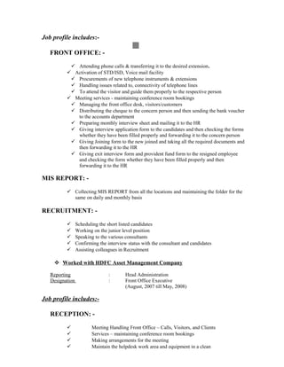 Job profile includes:-
FRONT OFFICE: -
 Attending phone calls & transferring it to the desired extension.
 Activation of STD/ISD, Voice mail facility
 Procurements of new telephone instruments & extensions
 Handling issues related to, connectivity of telephone lines
 To attend the visitor and guide them properly to the respective person
 Meeting services - maintaining conference room bookings
 Managing the front office desk, visitors/customers
 Distributing the cheque to the concern person and then sending the bank voucher
to the accounts department
 Preparing monthly interview sheet and mailing it to the HR
 Giving interview application form to the candidates and then checking the forms
whether they have been filled properly and forwarding it to the concern person
 Giving Joining form to the new joined and taking all the required documents and
then forwarding it to the HR
 Giving exit interview form and provident fund form to the resigned employee
and checking the form whether they have been filled properly and then
forwarding it to the HR
MIS REPORT: -
 Collecting MIS REPORT from all the locations and maintaining the folder for the
same on daily and monthly basis
RECRUITMENT: -
 Scheduling the short listed candidates
 Working on the junior level position
 Speaking to the various consultants
 Confirming the interview status with the consultant and candidates
 Assisting colleagues in Recruitment
 Worked with HDFC Asset Management Company
Reporting : Head Administration
Designation : Front Office Executive
(August, 2007 till May, 2008)
Job profile includes:-
RECEPTION: -
 Meeting Handling Front Office – Calls, Visitors, and Clients
 Services – maintaining conference room bookings
 Making arrangements for the meeting
 Maintain the helpdesk work area and equipment in a clean
 