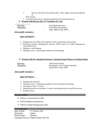  Receive and answer all incoming calls / mails / papers reporting complaints
or
Work request
 Assisting project team in preparing agreement and documentation etc
 Worked with Dawnay Day AV Securities Pvt. Ltd
Reporting : Head Human Resource
Designation : Front Office Receptionist
(May 2006 to July 2007)
Job profile includes:-
RECEPTION: -
 Handling the front office and reception, facilities maintenance and security
 Preparing Customer Management Services (CMS) report for Wealth Management
Team (HNI) Team
 Updating - client database
 Meeting services - maintaining conference room bookings
 Worked with Fox Mandal & Partners / Oriental Export House at Nariman Point
Reporting : Administration Head
Designation : Receptionist- cum- Computer Operator
(April 2005 to April 2006)
Job profile includes:-
RECEPTION: -
 Handling the board line
 Meeting services - maintaining conference room and projector bookings
 Attending to Guest / Visitors
 Dispatching and receiving Mails / Couriers and maintaining the record for the same
 Drafting Letters
Personal Abilities L
☞ Effective communication skills
☞ Well disciplined and punctual
☞ Effective People Management skills
Personal Dossier L
Date of Birth : 4th
October 1982
Nationality : Indian
Marital Status : Married
Languages Known: English, Hindi, and Tulu
 