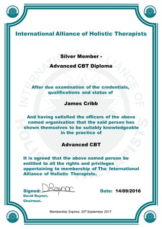 International Alliance of Holistic Therapists
Silver Member -
Advanced CBT Diploma
After due examination of the credentials,
qualifications and status of
James Cribb
And having satisfied the officers of the above
named organisation that the said person has
shown themselves to be suitably knowledgeable
in the practice of
Advanced CBT
It is agreed that the above named person be
entitled to all the rights and privileges
appertaining to membership of The International
Alliance of Holistic Therapists.
Signed: Date: 14/09/2016
David Raynor,
Chairman.
Membership Expires: 30th September 2017
 