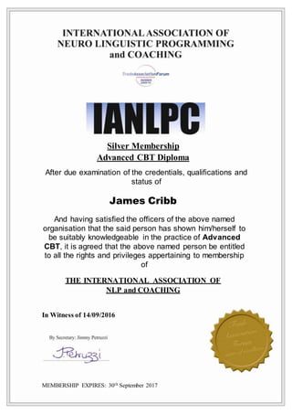 Silver Membership
Advanced CBT Diploma
After due examination of the credentials, qualifications and
status of
James Cribb
And having satisfied the officers of the above named
organisation that the said person has shown him/herself to
be suitably knowledgeable in the practice of Advanced
CBT, it is agreed that the above named person be entitled
to all the rights and privileges appertaining to membership
of
THE INTERNATIONAL ASSOCIATION OF
NLP and COACHING
In Witness of 14/09/2016
MEMBERSHIP EXPIRES: 30th September 2017
 